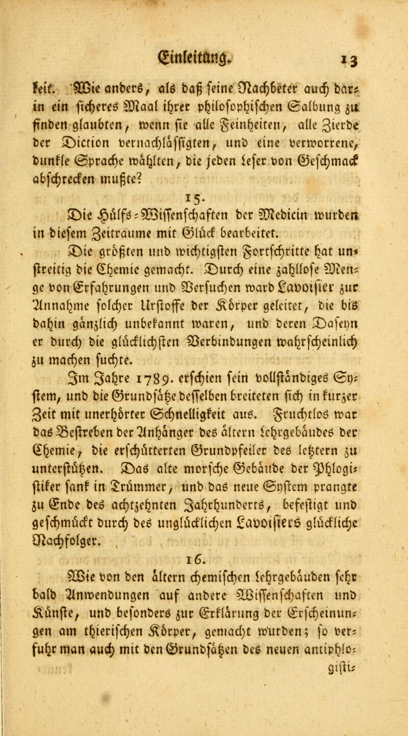 feif. SGßte anbetö, ate bafj feine ü}acr;6etet aucr) bat* in ein fidjeteö 5Diaal t^rcr pljiiofcpfjifdien (Salbung 51t fuiben glaubten, wenn fte aüe geinr^eiten, alle ßierbe ber £>iction t>ernad)faffigten, unb eine permortene, bunfle ©pracfje rollten, hk jeben $efer Pon ©efcfymacf abfcrjreden mufjte? 15- SDte ^ßffä?2öiffenfd)affen ber füicbictn rputben in biefem 3«twnie mit ©lucf bearbeitet. $Die größten «nb n?id)tigften gortfcrjritte §at un* ftteitig tk Chemie gemacht. £)urd) eine sabjlofe SDien* ge Pon (Erfahrungen unb 9Berfud)en warb £a&oifter suc '^nnar^me foId)cc Urjtoffe ber Körper gefettet, bie biö baojn gänjlicf) unbekannt waren, unb beren £)afepn er butd) bie glucfltcrjften Söetbtnbungen tpa^rfrfjetnltcr) $11 machen fud)te. 3m 3Q^ 1789. erfd?ien fein PolijUnbigeö (Bn? ftem, unb bie ©runbfafebeffelben breiteten ftd) in furzet Seit mit unerhörter (Bd)neUigfeit aus. gtudnloö war baöSScfttebenbet^nfjänget beö altern kf^rgebaubeö ber (Jfcemie, bie erfcr)iutcrten ©runbpfeiler beö leerem ju untcr|tü|en. £>aö alte morfcfye @cbai!t>c ber ^pfjlogü fitfet fanf in Stummer, unb baö neue (Softem prangte $u (Snbe beö acfyfjeljnten 3a^unbertö, befefhgt unb gefcfymücft burd) beö unglücklichen £aöOi|ter$ gfüdlid)c Cftadjfolger. ; 16. SBte Pon ben altern d)emifd)cn Jeljrgebauben fcfjt balb 21nroenbungen auf anbete 5ßiftenfcr;aften unb Äiinfte, unb befonberö 511t @rrlänmg ber (£rfd)einun^ gen am tfcierifcfyen Körper, gemad)t würben; fo Per; fufjtman aud) mit ben©tunbfa|en beö neuen ancipfelos gifte