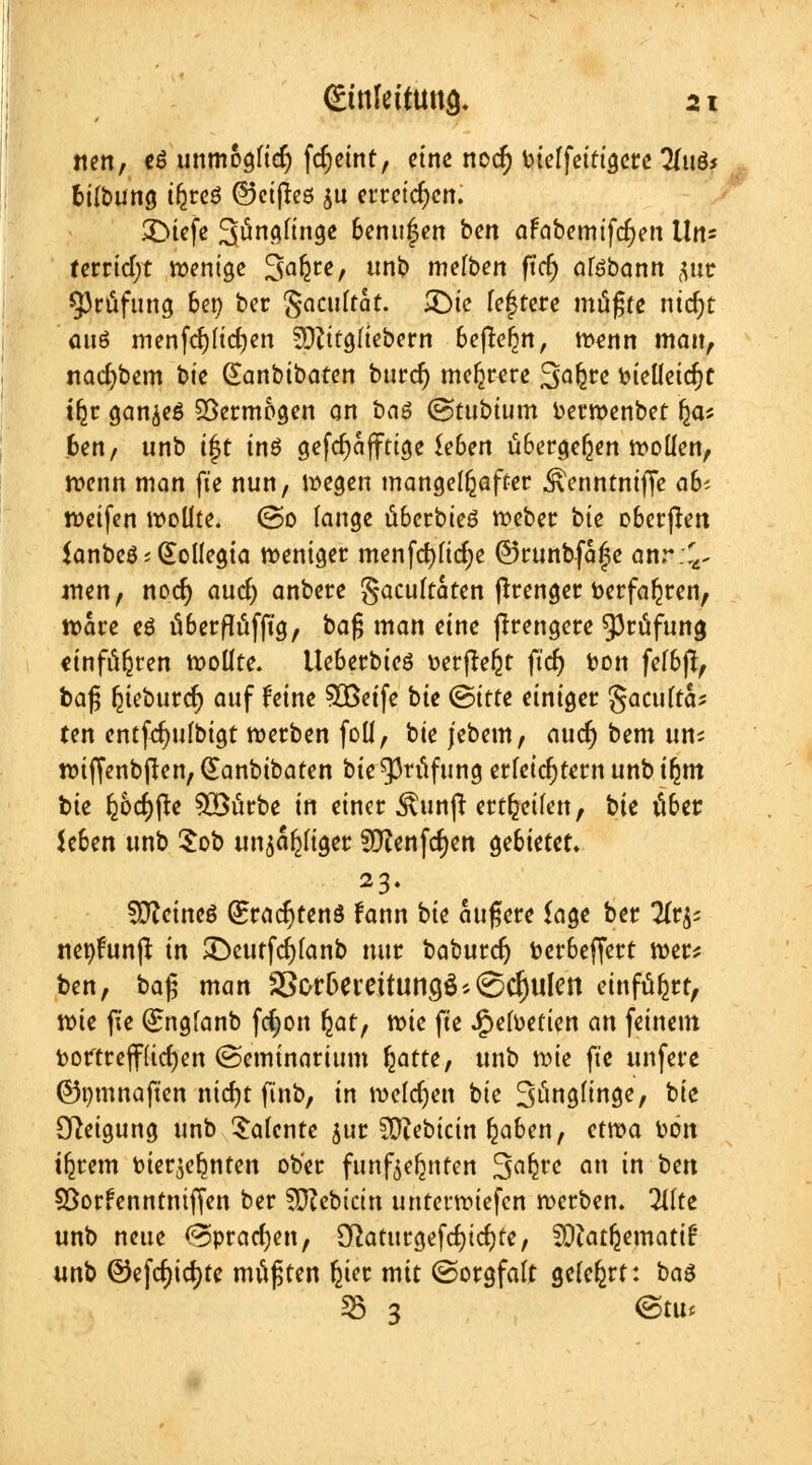 nen, cö unmöglich fdjeint, eine nod) bielfetttgere lluös fcilbung t^rcö ©eijteö $u erreichen. £>iefe Söncirtngc 6enu|en ben afabemifcfyen Un= terricf;t wenige 3akce/ uk melben ftcf> atebann jixc Prüfung 6er> ber §aculrat. 31>tc festere müßte ntdjt anö menfdjlid)en Sftitgliebern beflc^n, wenn man, nacfybem bie Gumbibaten burd) mehrere 3Q^e fcieüetcfjt tljr ganzes Vermögen on baä ©tubtum berwenbet Ijas 6en, unb i|t tnö gefcfyaffttge *e6en übergeben wollen, wenn man fte nun, wegen mangelhafter ^enntniffe ab-- weifen wollte. (So lange ti6erbte6 weber bie o&erßen $anbe6;Qtollegia weniger menfd)licf)e @runbfa|e anr ;^ men, nod) aucl) anbere gacultaten ftrenger Verfahren, Ware eö fi6erflufjtg, baf; man eine jtrengere Prüfung einfahren wollte. Ue6erbieö t>erjte£t ftcf) bon fel&jt, baß fcieburef) auf feine $öetfe bie (Bitte einiger gaculta* ten entfdmlbigt werben foll, bie jebem, aud) bem uns wiffenbjlen, Gtanbtbaten bie Prüfung erleichtern unb ifyctt bie ^6cf)|te 5öitrbe in einer $un|t erteilen, bie über Je6en unb $ob un^afjliger 9ftenfd)ett ge&tetet. 23. SSfteineö (EradjtenS fann bie äußere läge ber !it& nepfunft in £)eutfd)lanb nur baburd) toer&effert wer? ben, ba$ man SSor&ereitungß^djulen einführt, wie fie (£nglanb fd)on fjat, wie fte ipelüefien an feinem vortrefflichen (Seminartum fyatte, unb wie fie ttnfere ©pmnaften ntdjt finb, in welchen bie S^nglinge, bie Steigung unb Talente jur 5Ütebtctn fjaben, etwa bön intern vierzehnten ober fünfzehnten Sa^re an in ben Sßorfenntniffen ber ?Q?cbicin unterwiefen werben, litte unb neue (Sprachen, [ftaturgefdjidjte, SÜiatljematif: unb ®efd)id)te mußten £ier mit (Sorgfalt gelehrt: ba$ 53 3 <&t\Xi