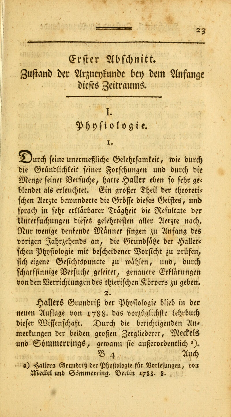 *3 Crfler Slbfc&nitk Sufanö ber 2lr$tiet)Futifce bei) bem Stnfatiöe fctefcö 3citraum£. I. ^Opftofoste* ,£)urcf) feine unetmepcfje ©elefyrfamFeit, wie buref) bie ©runblicf^eit fetner Sorfcfyungen tmb bntdj bie SDienge feiner Verfuge, fyattt Jpaüer eben fo feljr ge* blenbet afe erleuchtet. Sin großer ^eif ber t^eoreti? fdjen 'te^te 6ewunberfe i>k ©roffe btcfeö ©eijteö, imb fpraef) in fefer erklärbarer Stagfjeit bie [ftefultate ber Untetfudjungcn biefeS gelehrteren aller Tfer^te naef). Cftur wenige benfenbe Scanner fingen $u Anfang be$ torigen %afm<>fynt)$ an, bie ©runbfafe ber Jpaller* fdjen ^p^fiologie mit befcfjeibener Sßorftdjt $u prüfen, ftcf) eigene ©eficr)t$puncte <$u warfen, unb, burcr) fcrjcirfftnnige Verfuge geleitet, genauere Erklärungen toonben Verrichtungen be6 tfcierifcfyen Äbrperö $u geben. 2. ipaÖerS ©tunbrifj ber ^nftologie blieb in ber neuen Auflage fcon 1788. baö t>or$aglic$|h itfycbaty biefer Söiffcnfcfjaft. X>utd) bie bericfytigenben 2tn* merfttngen ber beiben großen 3er9^c^crcr/ SBftjcttte unb ©Ömmerrincjg, gewann (w aufjcrotbentlid)ft). $ 4 'Hucr) a) Wallers @5runbrif$ ber <pf)yfto(ogic für SSorlefungcn, DOrt Xätäzi unö ©ommemwj. Berlin 1788- 8.