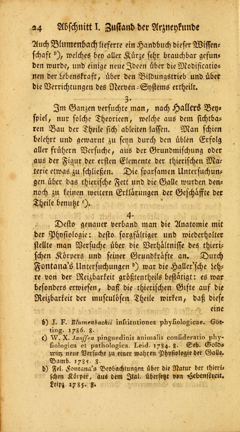 A4 2(6fcfmttt I, Suflanb beu Slrjttepftmbe 2(u<$^fumen6ad) lieferte etnipanbbucbbiefer^Biffen* fcfyaftD), tt?eld)eö 6cp aücr .Stürze fe^r brauchbar gcfun* bett rr-urbe, unb einige neue3been über bie SWobiftcatio* neu ber Sebenöfraft, übet ben 3Mlbungötrieb unb über bie Verrichtungen beö Herten ;©9ftemö erteilt. 3* 3nt ©an^en berfucfyte man, nad) J^aüei'Ö 25et)* fptel, nur folcfye Sljeorieen, roelcfye auö bem ftdjtbas ren 33au ber Sfjetle ftd) ableiten laffen. ?0ian festen belehrt unb gewarnt §u fcpn burd) ben übten Erfolg aller frühem SSerfud)e, auö ber ©runbmifcfyung ober auö ber §icuit ber erjten Elemente ber tljierifcfyen fOia? teric etwa$ 51t fdjltefjen. SDie fparfamen Unterfudjun* gen über haö tfuerifebe $ett unb bie ©alle mürben ben? nod) ju feinen vettern (Erklärungen ber ©efdjaffte ber Steile benu^tc)- 4. £)efto genauer fcerbanb man bie Anatomie mit ber sp&ojtofogic: beffco forgfaftiger unb roieberljolter pellte man SÖerfudje über bit SSerfjaltntffe beö t^ieri? fernen ^orperö unb feiner ©runbf'rafte an. £)urcr) göiitana'S Unterfudjungen b) rc-ar bie Jjpaüer'fd)e Ufa re fcon ber dici^bathit groljtentljeilö betätigt: eö roar befonberö erliefen, ba$ bie t^tertfdjen ©ifte auf kie Dleijbarfeit ber mufeulofen ttyik roirfen, bajj biefe eine 6) J. F. Bhtmenbachii inftitutiones pbyliologicae. Göt- titig. 1786. 8- C) W. X. Janffen pinguedinis animalis conlideratio phy- fiologica et pathologica. Leid. 1784- %• @*&- (E»oIö* »ptt5 neue 93erfudje 5U einer wajjren Q^vfiologte ber ©alle. SÖatnb. 178*- 8- 5) PI ßontam*8 ^eotJac^fungen ü&er bie Slatuv ber ttycrb fdjen ftdrptf, auö bem 3tal. ü&evfe&t »»n -Joebenffteu. geipj 1785- S*