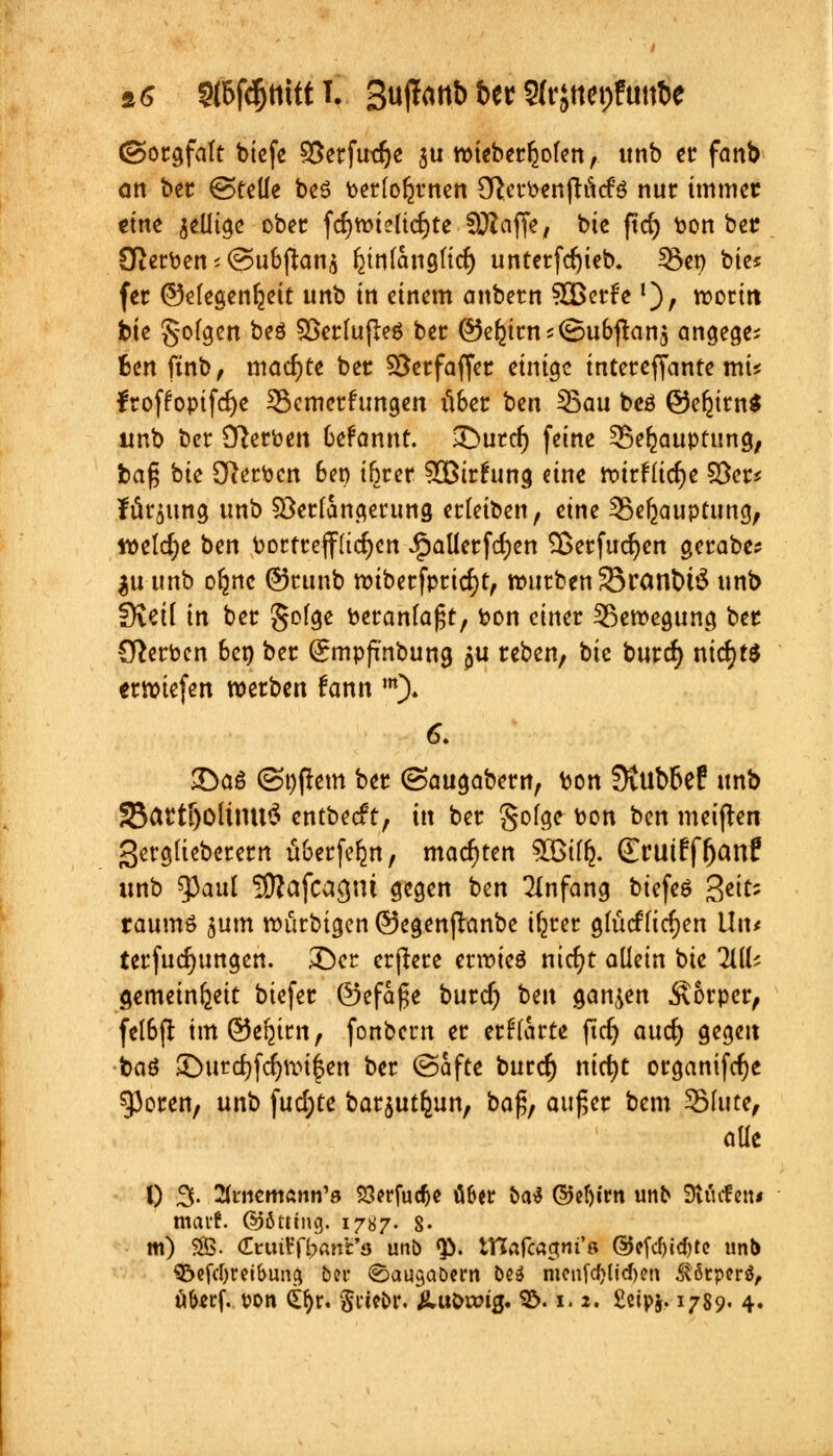 9,6 2(&fcf)ttitt I. 3«^«b i>er 2(rjttct)futtt>e (Sorgfalt biefe 95erfut$e ju roieberljolen, unb er fanb Ott ber ©teile be6 berfofcrnen Cfterbenftitcfö nur immer eine ^eilige ober fcfymieiterte Straffe, bie ftd) bon ber Oterben; <Su&jtans fynlattgticr; unterfcfyieb. 53en bte« fer ©elegenfeeit unb in einem anbern 3Bcrfe'), moritt bte §ofgen ^eS 93erlujte$ ber @5el2ims(Su&ftan$ angege; fcen ftnb, machte ber S5crfaffer einige interefjante mü froffopifdje Semerfungen lUer ben Sau beö ©eljimS unb ber Serben 6efannt. 3>urcfj feine ^ße^auptung, ba§ bie Sterben Ben ifjrer 5ötr£ung eine rotrfüdje §8er* fürjung unb Söerlangerung erleiben, eine Sefeauptung, welche ben bortreffuefyen Jpallerfd)en Sßerfudjcn gerabe? $u unb ofjnc @runb miberfpricr;t, mürben 33ratuMö unb fKetl in ber golge beranlafjt, bon einer Bewegung ber Serben 6en ber Qrmpfi'nbung $u reben, bie burd) nichts ermiefen werben fann m). 6. £>aö (Softem ber (Saugabern, bon 3tub6ef unb 35artf)Oltmt$ entbeeft, xix ber golge bon ben meinen gergliebcrern überfein, matten SOBtffc. (ErutrYfjanf unb ^3aul SDJafca^m gegen ben Anfang biefeö $eitz raumö jum mürbigen ©egenßanbe ifjrer gmcflicrjen Uiu terfudjungen. ©er erjlere ermieö nicfyt allein bie li\U gemeinst biefer ©efafje buref; hm ganzen Körper, fet6fi im (Se^trn, fonbern er erwarte ftcfj aud) gegen baö Jöurdjfdjmifen ber (Safte burcr; nicfyt organifcfje 53oren, unb fud)te barjutljun, ba£, außer bem Slute, alle 0 3- Ämemann's SSerfudje Ö6er ba$ @el)irn unb SÄätfen« mavf. (SJöttcng. 1787. 8- m) SB. Cruifftant'fl unb <£. tHafcagnt'ß ©efcf)id)te unb SÖefcfyreibung ber ©ausabern beä nicnfdjUcften ^örpcrö,