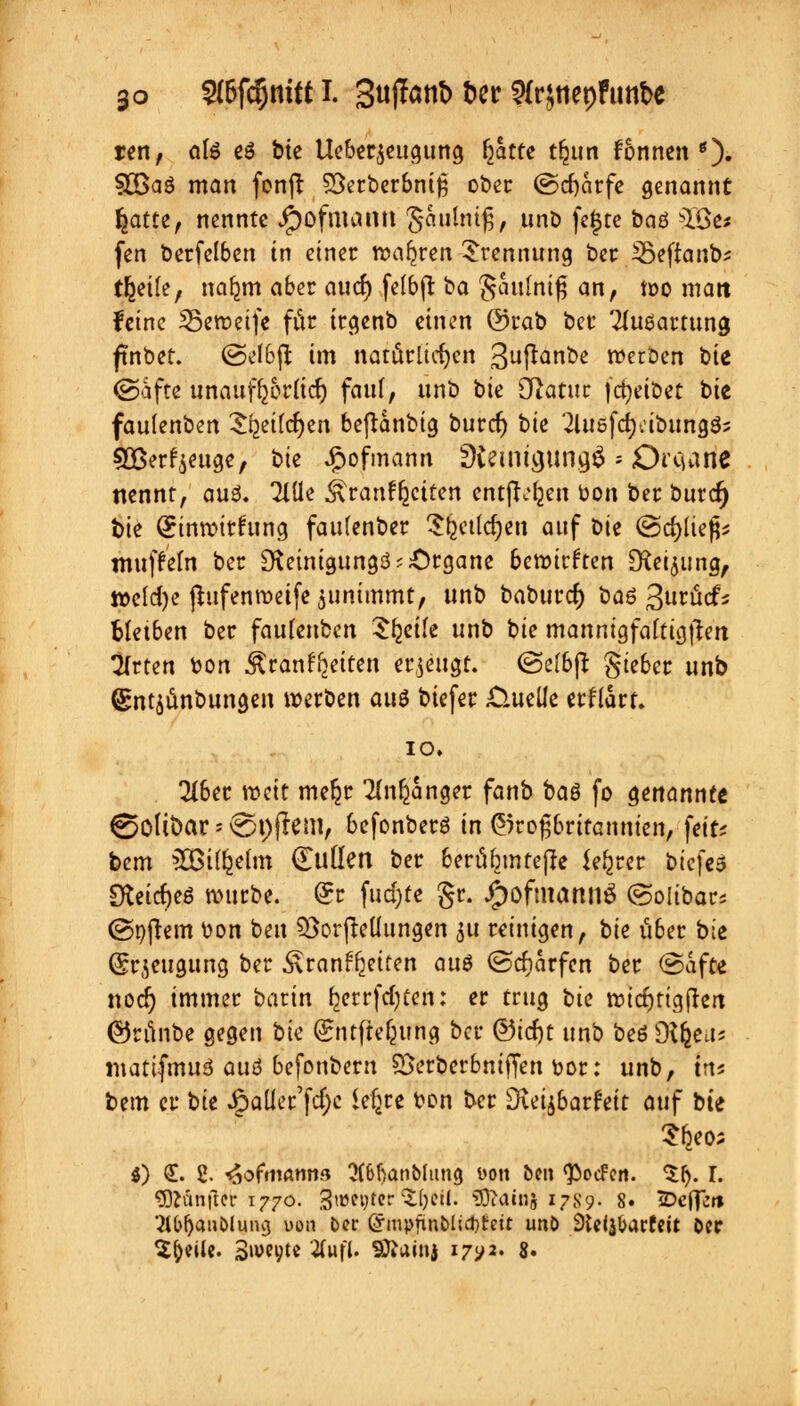 ren, ate e6 bte lleber^eugung r)atte tfjttn fonnen *). Sß3a$ man fonft SSerberbnife ober (Scharfe genannt fjatte, nennte Jjpofmann gatilmfj, unb fejjre baö ^Be« fen berfelben in einer wahren Trennung ber ißeftanb; t^eife, nar^m aber auef) fclbft ba Saulnifj an, n>o matt feine ißeroeife für irgenb einen @rab ber Ausartung ftnbet. ©elbjt im natürlichen 3^«&<^ werben t>k ©afte unaufljoritcr) faul, nnb bie diatut jdjetbet bte faulenben S^eifcfyen beftanbig burcr; bk '2luöfctj:ibitng35 £Berf$euge, bte £ofmann Steinigung^'- Ot'Cjane nennt, au3. 2IUe ^ranffeciten entft^en bon ber burcr) bie (Jinrotrfung faufenber Sfectldjen auf bte @d)liefc muffeln ber [Reinigung^;Organe bemirften [Retjung, ttelcfye jtufenroetfe juntmmt, unb baburcr) bau ^utMi bfetben ber faufenben Steile unb bie mannigfaltigem Wirten bon Äranr^ettett erzeugt. @c(6(l gieber unb (gntjünbungen werben aus biefer .Quelle erfrart. 10. Tiber roeit me§r 2(n$anger fanb baö fo genannte @o(ibar-v£)t)(?eni, befonberö in Großbritannien, feifc bem SBiffcetm (EuÜen ber berübmteße Ufyut bk\t$ ikti$t$ mürbe. Qrr fud)te gr. JpjofmartnS ©olibars (Softem bon ben Verkeilungen 51t reinigen, bk über bie Qrrjeuaung ber ^ran^eiten au$ ©dürfen ber ©afte noer) immer barin fcerrfdjten: er trug bk widjrtgfreit ©runbe gegen bk Sntftefcung ber ©icfjt unb beö Ofteu« matifmuö ouß befonbern SSerberbniffen bor: unb, in* bem er tk Jg)aüer'fcf;c ic^ce bon ber Diei^barfeit auf bte Sfeeo; 0 £• 2- ^ofmanns 3(6!)anblung üott ben ^ocFen. Slj. I. $}Kmftei-1770. %wiyter%f)tlt; 9Ö?aidj 1787- 8. IDcflcn St&fjcmblimg uon ber Grmpjtnblid)£eit unb Steljbarfeit ber Steile. 3»w^te 2fuft. Sttainj 17^2. 8.