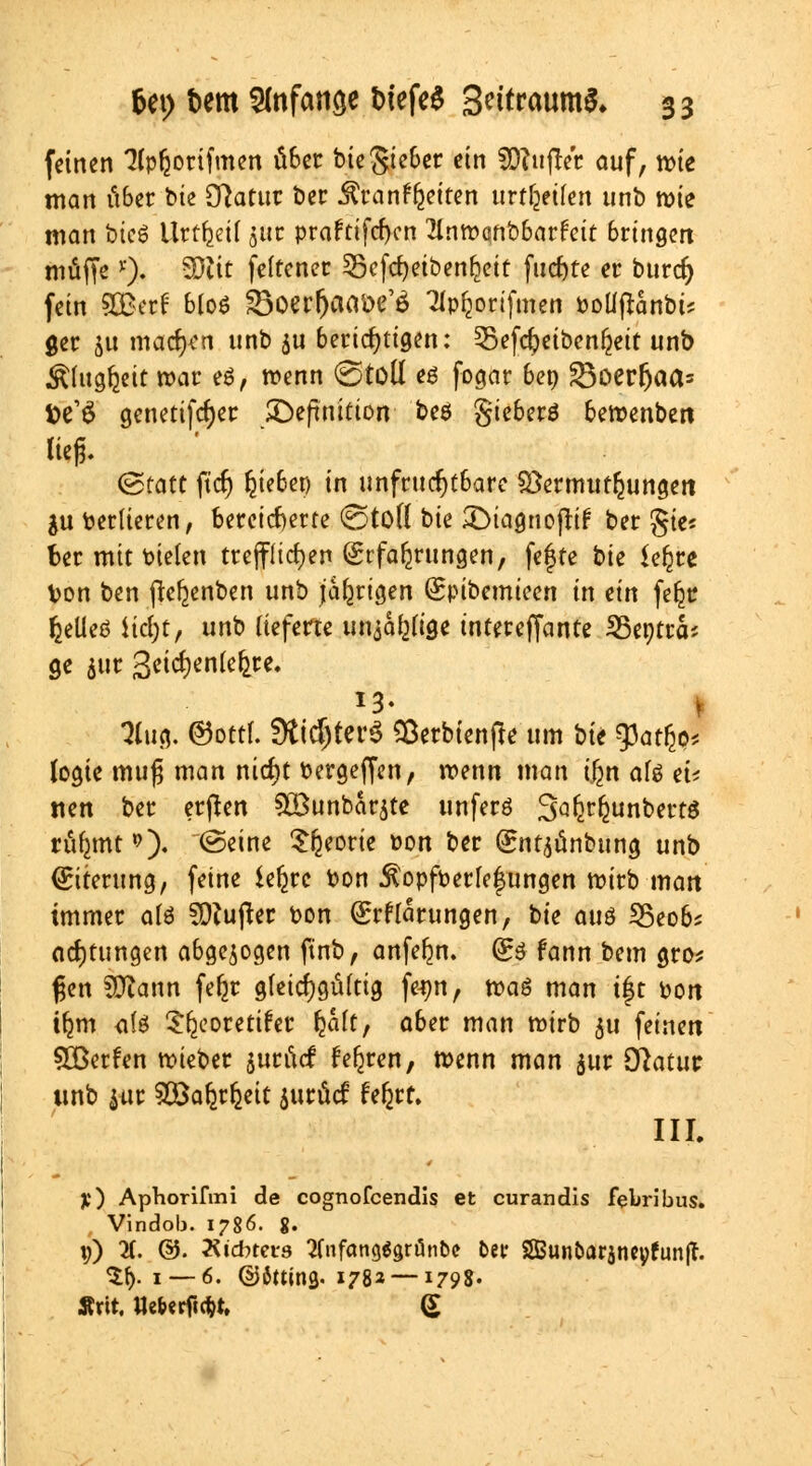 feinen 3Ipfcottfmen über bieSieber ein 3D?ufret auf, n>te man über bie Statut ber $ran%iten urteilen unb roie man btcS Urteil juc praftifcf)cn 21ntt>qnt>6arfctt bringen muffe *). SDiit feftener 35efd)eiben!jett fliefere et burdj fein 2Berf 6Coö SBoerfjaaöe'ä Tlpfcorifmen Potlffanbi* ger ju machen unb $u berichtigen: ^Befdjeibenfjeit unb Älug&eit war es, wenn (gtofl es fogar 6ep 23oerfjaa= fce'ö genetifcrjer ^Definition beö gieberö beroenben lieg. (Statt ftcf) Riebet) in unfruchtbare Vermutungen ju berlieren, bereicherte ©tofl bie JDiagnojiif ber gte« Ber mit bieten trefflichen Erfahrungen, fefte bie Ufyvt Von ben ffefjenben unb jährigen Epibemicen in an feljr f^eUeö Hcrjt, unb lieferte willige intereffante 25entrcb ge $ur 3cicf)en(e^re» *3- 3fuB, ©ottl. Sti^terö $erbienfte um bie 3Jat£o* (ogie muß man nierjt bergeffen, roenn man i£n afö ei? nett ber erffen £öunbar$te unferö Safer^unbectd riif^mt *0* ©eine Sfjeorie pon ber Ent^ünbung unb Eiterung, feine ie^rc bon itopfperlefungen wirb man immer alö Buffer bon Erklärungen, bie au$ 25eob* adjtungen abgezogen finb, anferm. Es fann bem gro* gen Sftann fefjr gleichgültig fe^n, maö man tft bon tljm <i(ö Sljeoretifer Ijalt, aber man roirb 311 feinen SBerfen roieber jurücf froren, menn man $ur Olatut unb iur SÜÖafy^eit jucücf fefjrr. III. y) Aphorifmi de cognofcendls et curandis febribus. Vindob. 1786. 8. \j) X ©. Äi'cbters 2(nfctng$gn5nbc bei- 2Bunbarjncvfun(T. $f). i— 6. ©Sttins. 178» —1798. Ärit. Ue&«rficfrt, (£