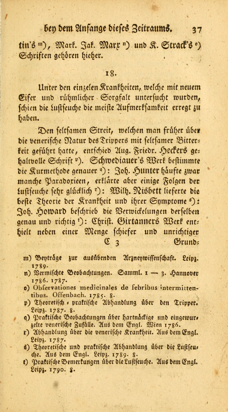 ttn'S »0/ SWfltf. 3«*. %lM£n) «nb Ä. ©ttacf* •) (Schriften geboren feie^er. 18. Unterbett etnjtftnJtatttf&ettetti tt>ef<f>e mit neuem (Pifer unb ru^mftc^cc (Sorgfalt unterfucfyt würben, fdjten bte Ut|tfeucf)e bte meiße Sfafmcrffamfett erregt $u ^aben. 3>n feftfamen (Streit, welchen man früher iÜ6e* bte fcenerifcr)e Statur beöSripperö mit feftfamec bitter* fett geführt fatte, entfe^eb 2Utg. S^br. JjpecferS ge; fcaltbotle (Schriftv). <gd)tt>et>tauer'6 SDBcrf befltmmte bie Äutmetfcobe genauer ): Saft. Runter Raufte jtt)ö« manche spataborieen, erwarte a6er einige Sotgen ber Sujtfeucfje fe&r glfciftQ r): ©% 9?tS6ett lieferte bte fcefie beerte ber Äranffjeit unb iferer (Smnptome *): 3ofj. JpewarD 6efd)rieb bie SSemncMungen berfe(6en genau unb richtig1)' Sfctijl. ©trtantierS ?XBcrf ent* feteft neben einer SJienge fcfyiefer unb unrichtiger § 3 ©runb* m) S5ei)trage jur augtlScnben tfrjneHWifienfc&aff. Seipj. 1789. n) SSenntfdjte 95eoböd)tungen. «Samml. 1 — 3. J&anno&fir 1786. 1787. 0) Obfervationes mediclnales de febribus intermitten- tibus. Offenbach. 1785. 8- p) Sheoretifd) t praftifcfjc 21bf)anblung über bin Tripper. 2npj- 1787- 8- q) ^raftifd)c Beobachtungen übet* Ijarmäcfige unb cingewur» jettc venerifdje 3ufäüe- 3tuö bem @ngl. SBien 1786. r) 2(bl)anb(ung üb« bie Denerifd)e .ftranffteit. 2(uö bem Grngl. 2cipj. 1787- $) 3;f)eorettfd)e unb praftifdje 2£&fjanblung ober bie Suftfeu* cfye. #u$ bem @ngl. fietpj. 1789. 8- t) ^raftifdjetöemevfungen ubef bie Üu(lfeua)e. 2(uö bem @ngt. ßeipj. 1790. $.