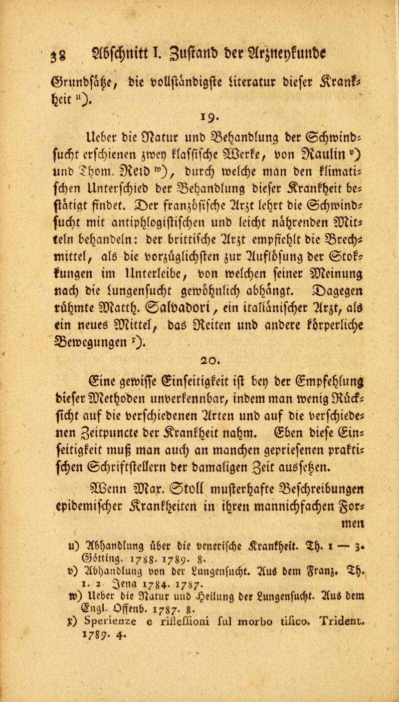 $g Stöftynitt I. Sufrcittb t>er SCr'jttepftm&e ©runbfafe, bte boüjttnbtgfte iiteratur tiefer $\tanh tyitü). 19. Ueber tue Statut unb §8e$anbfuns ber (Sdjroinb* fucfjr erfcfytenen jwcp ftafftfdje 3Berfr, fcon fftaulm *) ttnb Stywr. ÜveiD^)/ t,urc& weiche man ben füihati* fdjen Unterfcfyieb ber 55e^anbhtng biefer $ran%tt be* flattert ftnbet. 3>r fran^ofifcfyc 3Ir$t Icfjtt bie (Scfynnnb? fudjt mit anttphfogtjtifc^en unb feid)t na^renben €D^it^ tetn bezaubern: ber britttfdje 2(r.$t empftc^lt bie 53red)* mittet, atö bie bor,$g(icr;ften jur 2(uftöfung ber (StorV fungen im Unterleibe, ton welchen feiner SCReinung tiad) bte $ungenfud)t getvoljnucf; abfangt, dagegen türmte SSRattfe. ©afoafcori, ein itafianifdjer 2tr$t, ate ein neueö Mittel, bau [Reiten unb anbere f&rperud>e ^Bewegungen *)♦ (Sine gewiffe (£infeitigfeit i(t ben ber Qnupfe^uina biefer SDZet^ oben unfcerfennbar, inbemman wenig SKütcf* ftcfyt auf bie fcerfd)iebenen Wirten unb auf bte berfcrjiebe* tien Jeitpuncte ber ^ranffjeit nafjm. Sben biefe (Sin* fettigfeit mufj man auef; an manchen gepriefenen praftu fcfyen (ScfyriftjMern ber bamaligen %eit auöfc^en. SBenn 30?ar. €5toft mujterfeafte 23efd)reibungett epibemiftfjer Äranf^eiten in iferen mannigfachen S^r* mett «) #6tjatibttmg ü&er die ücnerifdje $ran?f)eit. $f). * — 3« ©6ttiitg. 17^8. 1789. 8- . t>) 2lb[)aa0(uni} uon bei ßungcnfudjt. 2Cu$ bem $ranjt Sfy. 1. 2 ^ena 1784- 17S7. tt>) Ue&er t)ic 9)atur unb Teilung ber 2tmgenfud)t. 2(uö bem @ngl. Offenfc. 1787. 8. Jf) Sperienze e riileflioni ful morbo tifico. Trident.