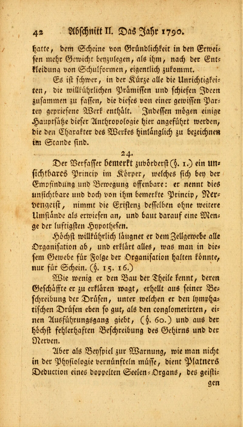 4» 5(6fd)mtt II. SaS 3<*5? 1790. fyitfe, bem (Scheine ton ©rünblidjfeit tn ben (£rwet* fen meljr ®midt)t beilegen, alö ifjm, nacr) ber (£nt? ffeibuna ton ©cfyulformen, eigentlich jufommt. Sd ijl fcfjwer, in ber Äörje alle bte Unrichtigst'? fen, bie wilihct§rlid)en ^3camiffcn unb fcfyiefen ^been gufammen $u faffen, bie biefcö pon einet gewiffen $ar? tet) gepttefene 3Ber| enthalt. Subeffen mögen einige .gauptfa&e biefer Tlntljropologie ^tet angefügt werben, bie ben £f)arafter be6 SBetf'eö fcinlanglicf) gu 6e^eirf)tie« im (Stanbe ftnb. £>er SSetfaffer Demerft $uborber|K§- i.) ein Ut1* ftdjtbareS ^rineip tm Körper, welcfyeö ftdj bei) bec (ürmpfinbuttg unb Bewegung offenbare: er nennt bieS unjtcfytbare unb boef) Pon if^m bemerkte 93rincip, S^er- t>enqetft, nimmt bte (Srtjhnj beffclben o^ne weitere Umftanbe afe erliefen an, unb 6aut barauf eine SOien* $e ber lufttgften £ppo tiefen. Spbd)ft willfü^rlirf) laugnet er bem 3^Ügeroe6e alle £)tganifation a&, unb erflart aüeö, roaö man in i>it* fem ©ewebe für §o(ge ber £>rganifation fyaitm fonnte, nur für ©cfycin. (§. 15. 16.) ?Q3te wenig er ben 55au ber ^feeile fennt, beren @5efd)affte er 51t erklären wagt, erhellt ans feiner 33e; fdjreibung ber prüfen, unter welchen er ben Ipmpljaj ttfcfjcn prüfen eben fo gut, alö ben conglomerirten, ei? nen 2lu6füfjrung3gang giebt, (§, 60.) unb an$ ber fcbcfyß fehlerhaften ^Befdjreibung beö ©e^irnS unb bec Sterben. Tiber alö 33epfptet gut SBarnung, wie man nic^t in ber ^pfiologie pernünfteln muffe, bient ^Matnerö JDebuction eines boppelten (Seelen j&rganö, beö geifH? gm