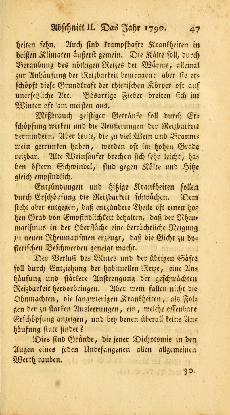 V fceiren f*§tt. ^Ittc^ f\'nb frampffcafte ÄranfTjeiren in feigen £limaten aufjerft gemein. £>ie Aalte foll, burdj Beraubung beö notbigen SFlct^eö ber SCßarme, allemal $itt Tinfjaufung ber 9vctj6arfeit beitragen: aber fte er* fd>6pft tiefe ©runbfraft ber tfjierifcben Äorper oft auf unerfc|(icf)e Hvt. ^Bösartige gieber breiten fid) im hinter oft am meinen ai\$. fDiifjbraud) geifiiger ©errcinfe foü burd) fc fd;opfung wirf'en unb bie '2leu£erungen ber [Rei^barfett fcerminbern. Tiber imtef bie 51t Ptel SBein unb SBcanstI n>ein getrunfen fjaben, werben oft im fcofeen ©reibe reizbar. Tilte 5ßeinfaufer brechen ft'cf; fefcr leicht, (ja* fcen 6ftern (Scfywinbel, finb gegen $altc unb .jMfe gleicr; empfjnbficfj. (Snt^unbungen unb Ijiftge &ran%iten foüm buref) @;rfd)6pfung bie D^ctjbar^ctt fcfjwadjen. £>em fte^t aber entgegen, baß ent$unbetc ^fceife oft einen Ijo? Ijen ©rab pon (gmpfinblicfyfett behalten, bc\$ ber [K^eu* matifmuö in ber £)berflad)e eine bctracr)tlict)e Steigung ju neuen ü^eumatifmen erzeugt, bafi bie ©icfjt 51t ^0* flerifcfjen 53efd)werben geneigt mad)t. ©er SSerluft beö 3Mute8 unb ber übrigen ©äffe, foll burd) (Sntitefcung ber habituellen SKct^c / eine Tln* Häufung unb pariere Tlnjlrengung ber gefdjrcacfyten ^vetsbarfett IjerPorbringen. Tiber wem fallen nidjt bie Olmmadjten, bie langwierigen .^ranf^eiren, als gols gen ber ja ftarfen Tluöleerungen, ein, welche offenbare (grfcfjbpfung anzeigen, unb bep benen überall feine 2ln* Häufung ftaft ftnbet? £)ieö ftnb ©rünbe, bie jener £Did)oromie in ben Tlugen eineö jeben Unbefangenen allen allgemeinen Sßertfc rauben. 30.