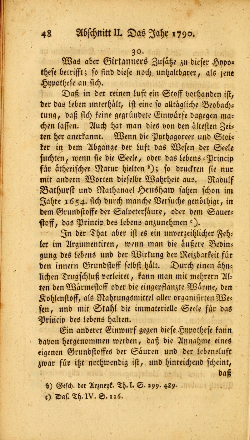 30. $Baö aber (Btrtannerö 3ufa|e $u biefer Jgjppo* triefe betrifft; fo ftnb bicfe norf) unhaltbarer, a(ö jene Jg>t>pot^cfe an ftcr;. SDag in ber reinen £uft ein (Stoff berauben ijr, ber baö leben unterhalt, ift eine fo atttaqtify Seobad)* tung, baf; fiel) feine gegrünbetc (Einwürfe Dagegen ma; cfyen (äffen. Tlurf) fyat man bieö fc>on ben alteren £$et« ten fjer anerkannt. 9Benn bie ^Jptfcagoreer unb ©tot* fet in bem Abgänge ber iuft baö SBefen ber (Seele fucfjten, trenn fte bie (Seele, ober baö Ubcn$itytincip für ätfjerifcrjer Sftatur Rieften 6); fo bruef ten fte nur mit anbern Porten biefelbe ^öaljrfjett auö. Ötabulf 23atfjurft unb OJatr;anael J^Knöftatt) fafjen fdjon im Sa^re 1654. ftcf) buref) manche Söerfudje genötigt, in bem ©runbjtoffe ber (Salpeterfcture, ober bem (Sauer* fioff, baß ^rineip beö iebenö anjunefcmen c)- 3n ber Sljat aber ijt eö ein unPerjeiljudjer §e^ ler im Tirgumentiren, trenn man t>k äußere SBebin; gung beö iebenö unb ber ^XBirftmg ber dteifiatteit für ben innern @runb|toff felbjt (jält. SDurdj einen äfjn; liefen £rugf<f)luf5 berfeitet, fann man mit mebrern TiU ien ben SOQarmejtoff ober t)ie eingepflanzte 5Barme, ben ^oyenjtoff, aU Stärkungsmittel aller organiftrten 3öes f«n, unb mit <©ta(jl bie immaterielle (Seele für ba$ Sßrincip beö iebenö galten. Sin anberer (Einrourf gegen btefeJjptjpotfcefc fann babon hergenommen werben, ba$ bie Tlnnaljme eines eigenen ©runbfloffeö ber (Sauren unb ber icbensluft jroar für i§t notfcroenbig ijr, unb fjtnreicfyenb fd;eint, baß 6) @efö. ber Ärjnet;!. $$.i.€T. 299. 489. c) ?D«f. ^.IV. ©. 116.