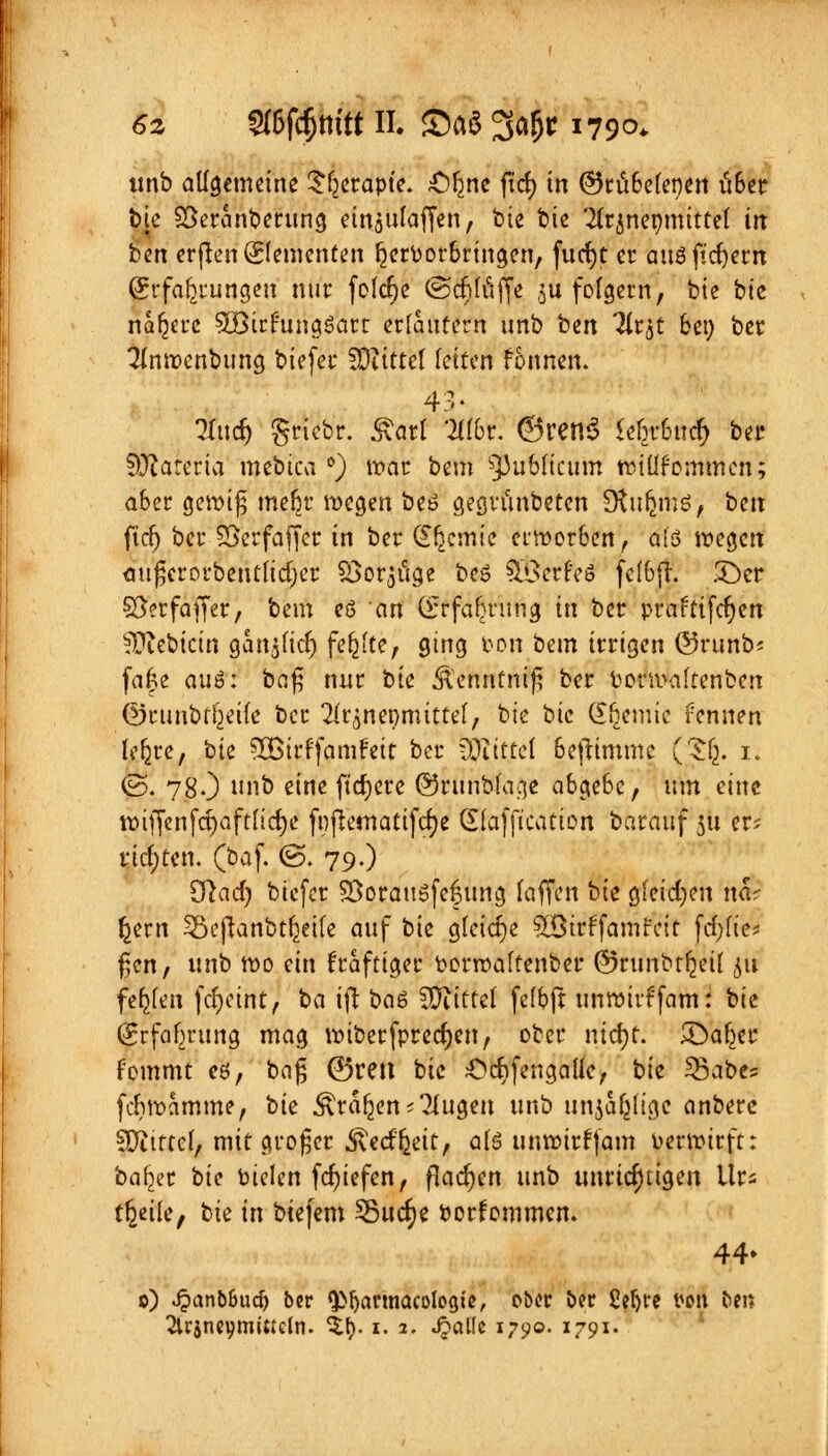 6z Sffifd&m'tt II. S)aS %af)t 1790. unb allgemeine £fjerapte. £)^ne ftd) in ©rubefenen über bte Söercmberung eingulaffen, bie bie 2(r$nenmitte( in ben crflen Elementen hervorbringen, fucfyt er auöficfyern (Erfahrungen nur feiere ©crjfuffe 5« fofgern, bie bie nähere SOBirftutgöart erlaufern unb bin Tir^C bei) ber Tinwenbung biefer SDiittet fetten fonnen. 43. 3Iudj griebr. &art 2l(br. ©retlS <efn-bucf; ber SEKaretia mebica °) war bem publicum wiüf ommen; aber gewi$ mebr wegen beö gegrünbeten SKufimd, ben ftcr) bei* Söcrfaffcc in ber dljcmie erworben, a(3 wegen auferorbentuerjer SSorjtige beS SBerM felbft. £)er S&rfaffer, bem eö an (frfafjrung in ber praftifcfjen ^iebicin gan$ficfj fehlte, ging pon bem irrigen ©runb* fa|e auö: ba$ nur bk ^ennfnifj ber Porwaftenben ©timbt^eife ber X^ner/mittel, bk bie Chemie fennen lefjre, bie 50Btrffamfett ber COXtttcl beftimme (Sfc. 1. @. 78.) »& eine ftd)cre @runbfaa.e abgebe, um eine wiffenfcrjaftfldje fnjrematifdje d(afficatton barauf 51t er; richten, (baf. (S. 79.) 3lad) biefer SSorauSfef ung faffen bk gleichen n& §ern Söeftanbtljeife auf bie gleiche ^lötr^famr'cit fcfyfte* Ücn, unb wo ein fraftiger Porwaffenber ©runbtijeÜ 511 fernen fcr)ettttj ba ifl baö Mittel fefbft unwirffam: bie (Jrfaf^rung mag wiberfprecfjen, ober ntcfyr. £Daljer fommt eö, bafj ©reit bie Ocftfengaüe, bk 33abes feriwetmme, bk Äraren ^ugen unb unjal^tge anberc SJJitttef, mit großer .ftecffceit, ate unwirfjam Perwirft: baf^r t>k Ptelen fcfjiefen, flachen unb unrichtigen Urs tr^eile, bie in biefem 55ucr;e Porfommen. 44. 0) Sjcinbbüd) ber fJMjannacologte, ober ber £ef)re tieft ben