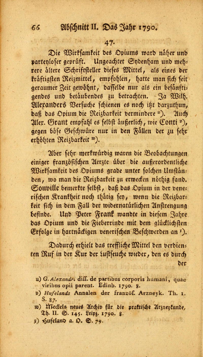 47- 3Me SOBirffamfeit be$ Opiumö warb nafjer unb parteplofer geprüft. Ungeachtet @pben^am imb mer^ rerc aftere ©cfjriftfteller biefeö Uftittel, alö etneö ber fraftigften SReijmittel, empfohlen, Ijatte man ftdj feit geraumer Qät gew&fcnt, baffelbe nur ate ein befanftis cjenbeö unb betaubenbeö ju betrachten. 3a SQBilfc. Slleyanbcr^ SÖerfudje fcf)ienen eö nodj if t barjutljun, baß baö Opium bie SKet^barfett terminbereu). 2tucr) Tiler. (Brant empfahl eö felbft äußernd), wie (Eontiö), gegen bofe ©efcfywüre nur in ben gaüen ber 511 fe^r erfechten Sttifiathit w). 716er feljr merfwürbig waren bie ^Beobachtungen einiger frans&ftfcfjen Tter^tc über bie außerorbentfidje 50ßir!famfeit beö Opiums grabe unter folgen Umßam ben, wo man bie Oteijbarfcit jtt erroeefen notfyg fanb. ®OUt)tile bemerfte felbft, baß baö Opium in ber fcene; tifcfyen Äranfljeit noef) tljatig feo, wenn bie [Reizbar* feit ftcf; in bem gaü ber wtbernatürlicf;en 2lnßrengung fceffnbe. Unb $3eter %tax\t wanbte in biefem Safyre ba$ Opium unb bie gieberrinbe mit bem glücktet) flen Erfolge in hartnackigen t>enerifcf;en Söefcfywerben an '). £>aburc(j erhielt ba$ treffliche Sflittel ben Serbiens ten Stuf in ber &ur ber iu(ifeucf;e wieber, ben eö buref) ber u) G. Alexandra ctiff. de partibus corporis huraani, quae viribus opii parent. Edinb. 1790. 8- ü) Hufelands Annalen der franzöf. Arzneyk. Th. 1. S. 87- n>) tTCediela neue« 2(rd)iü für Ofe praftif^e tfräneyfun&f, $f). II. ®. 145. fieipj. 1790. &. f) »SiifeUno a. 0. ©. 79.