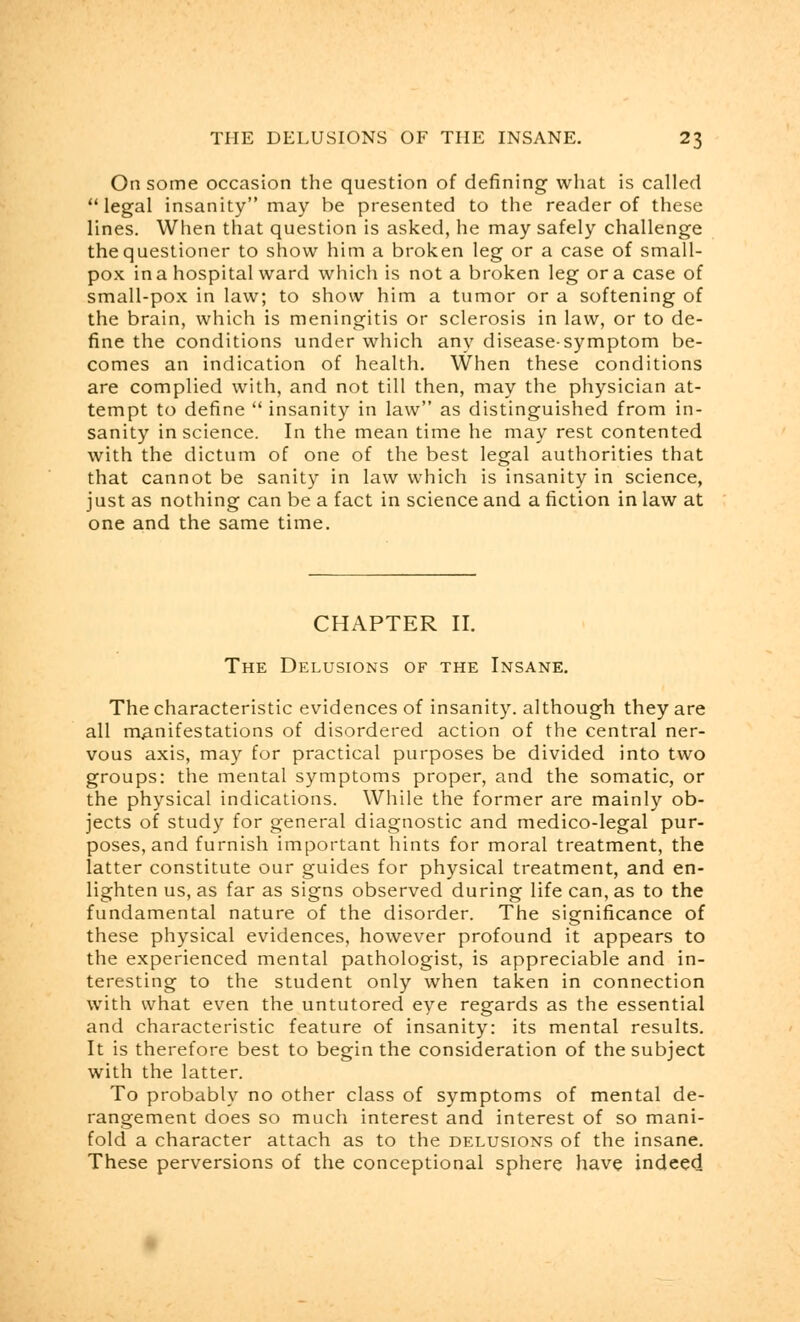 On some occasion the question of defining what is called legal insanity may be presented to the reader of these lines. When that question is asked, he may safely challenge the questioner to show him a broken leg or a case of small- pox in a hospital ward which is not a broken leg or a case of small-pox in law; to show him a tumor or a softening of the brain, which is meningitis or sclerosis in law, or to de- fine the conditions under which any disease-symptom be- comes an indication of health. When these conditions are complied with, and not till then, may the physician at- tempt to define  insanity in law as distinguished from in- sanity in science. In the mean time he may rest contented with the dictum of one of the best legal authorities that that cannot be sanity in law which is insanity in science, just as nothing can be a fact in science and a fiction in law at one and the same time. CHAPTER II. The Delusions of the Insane. The characteristic evidences of insanity, although they are all manifestations of disordered action of the central ner- vous axis, may for practical purposes be divided into two groups: the mental symptoms proper, and the somatic, or the physical indications. While the former are mainly ob- jects of study for general diagnostic and medico-legal pur- poses, and furnish important hints for moral treatment, the latter constitute our guides for physical treatment, and en- lighten us, as far as signs observed during life can, as to the fundamental nature of the disorder. The significance of these physical evidences, however profound it appears to the experienced mental pathologist, is appreciable and in- teresting to the student only when taken in connection with what even the untutored eye regards as the essential and characteristic feature of insanity: its mental results. It is therefore best to begin the consideration of the subject with the latter. To probably no other class of symptoms of mental de- rangement does so much interest and interest of so mani- fold a character attach as to the delusions of the insane. These perversions of the conceptional sphere have indeed