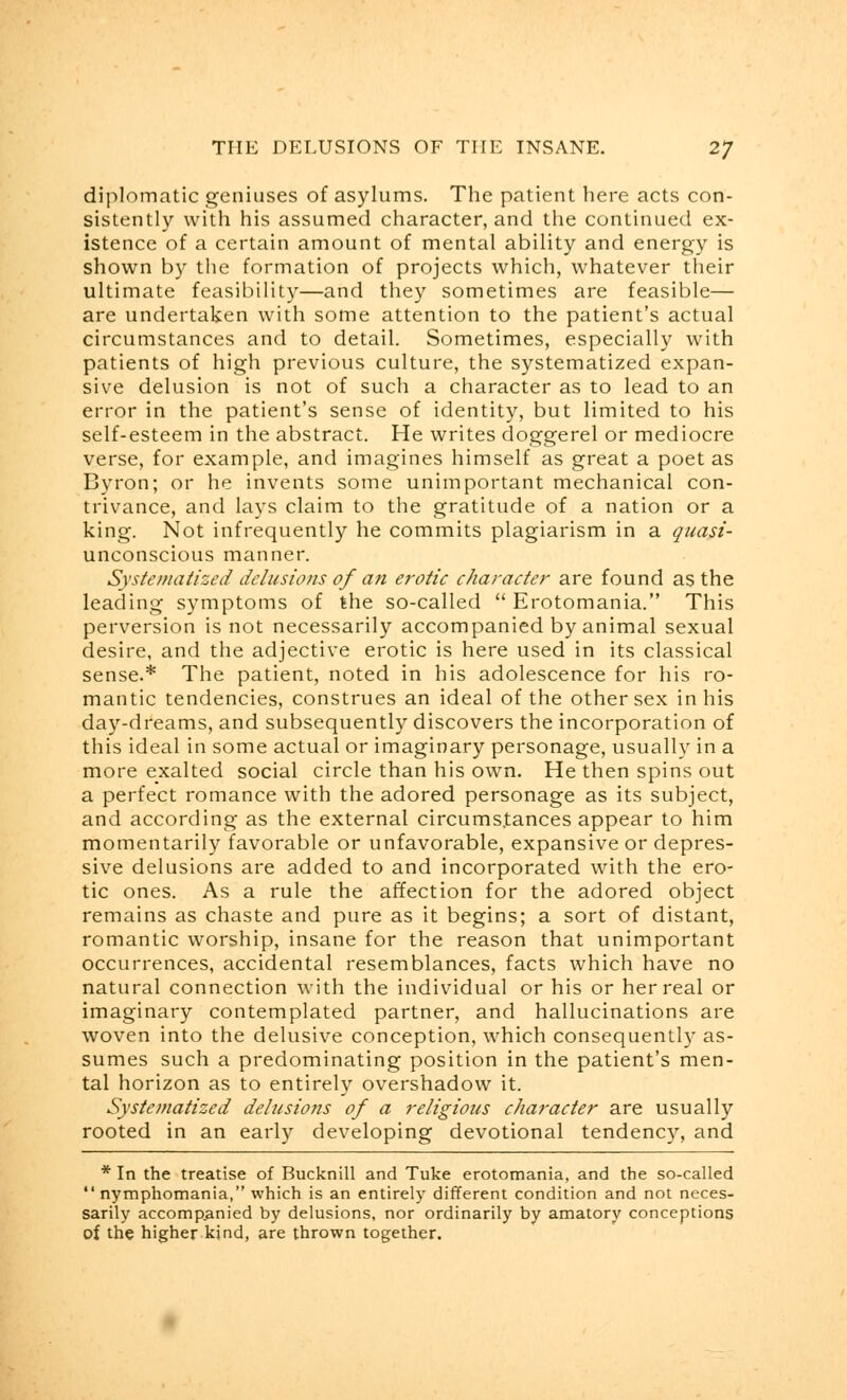 diplomatic geniuses of asylums. The patient here acts con- sistently with his assumed character, and the continued ex- istence of a certain amount of mental ability and energy is shown by the formation of projects which, whatever their ultimate feasibility—and they sometimes are feasible— are undertaken with some attention to the patient's actual circumstances and to detail. Sometimes, especially with patients of high previous culture, the systematized expan- sive delusion is not of such a character as to lead to an error in the patient's sense of identity, but limited to his self-esteem in the abstract. He writes doggerel or mediocre verse, for example, and imagines himself as great a poet as Byron; or he invents some unimportant mechanical con- trivance, and lays claim to the gratitude of a nation or a king. Not infrequently he commits plagiarism in a quasi- unconscious manner. Systematized delusions of an erotic character are found as the leading symptoms of the so-called  Erotomania. This perversion is not necessarily accompanied by animal sexual desire, and the adjective erotic is here used in its classical sense.* The patient, noted in his adolescence for his ro- mantic tendencies, construes an ideal of the other sex in his day-dreams, and subsequently discovers the incorporation of this ideal in some actual or imaginary personage, usually in a more exalted social circle than his own. He then spins out a perfect romance with the adored personage as its subject, and according as the external circums.tances appear to him momentarily favorable or unfavorable, expansive or depres- sive delusions are added to and incorporated with the ero- tic ones. As a rule the affection for the adored object remains as chaste and pure as it begins; a sort of distant, romantic worship, insane for the reason that unimportant occurrences, accidental resemblances, facts which have no natural connection with the individual or his or her real or imaginary contemplated partner, and hallucinations are woven into the delusive conception, which consequently as- sumes such a predominating position in the patient's men- tal horizon as to entirely overshadow it. Systematized delusions of a religious character are usually rooted in an early developing devotional tendency, and * In the treatise of Bucknill and Tuke erotomania, and the so-called  nymphomania, which is an entirely different condition and not neces- sarily accompanied by delusions, nor ordinarily by amatory conceptions of the higher kind, are thrown together.