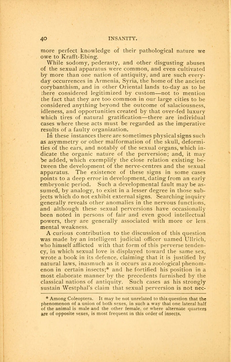 more perfect knowledge of their pathological nature we owe to Krafft-Ebing. While sodomy, pederasty, and other disgusting abuses of the sexual apparatus were common, and even cultivated by more than one nation of antiquity, and are such every- day occurrences in Armenia, Syria, the home of the ancient corybanthism, and in other Oriental lands to-day as to be chere considered legitimized by custom—not to mention the fact that they are too common in our large cities to be considered anything beyond the outcome of salaciousness, idleness, and opportunities created by that over-fed luxury which tires of natural gratification—there are individual cases where these acts must be regarded as the imperative results of a faulty organization. In these instances there are sometimes physical signs such as asymmetry or other malformation of the skull, deformi- ties of the ears, and notably of the sexual organs, which in- dicate the organic nature of the perversion; and, it may be added, which exemplify the close relation existing be- tween the development of the nerve-centres and the sexual apparatus. The existence of these signs in some cases points to a deep error in development, dating from an early embryonic period. Such a developmental fault may be as- sumed, by analogy, to exist in a lesser degree in those sub- jects which do not exhibit external signs. Searching inquiry generally reveals other anomalies in the nervous functions, and although these sexual perversions have occasionally been noted in persons of fair and even good intellectual powers, they are generally associated with more or less mental weakness. A curious contribution to the discussion of this question was made by an intelligent judicial officer uamed Ullrich, who himself afflicted with that form of this perverse tenden- cy, in which sexual love is displayed toward the same sex, wrote a book in its defence, claiming that it is justified by natural laws, inasmuch as it occurs as a zoological phenom- enon in certain insects;* and he fortified his position in a most elaborate manner by the precedents furnished by the classical nations of antiquity. Such cases as his strongly sustain Westphal's claim that sexual perversion is not nec- * Among Coleoptera. It may be not unrelated to this question that the phenomenon of a union of both sexes, in such a way that one lateral half of the animal is male and the other female, or where alternate quarters are of opposite sexes, is most frequent in this order of insects.