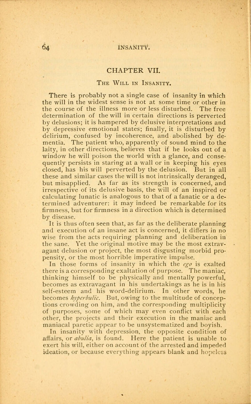 CHAPTER VII. The Will in Insanity. There is probably not a single case of insanity in which the will in the widest sense is not at some time or other in the course of the illness more or less disturbed. The free determination of the will in certain directions is perverted by delusions; it is hampered by delusive interpretations and by depressive emotional states; finally, it is disturbed by delirium, confused by incoherence, and abolished by de- mentia. The patient who, apparently of sound mind to the laity, in other directions, believes that if he looks out of a window he will poison the world with a glance, and conse- quently persists in staring at a wall or in keeping his eyes closed, has his will perverted by the delusion. But in all these and similar cases the will is not intrinsically deranged, but misapplied. As far as its strength is concerned, and irrespective of its delusive basis, the will of an inspired or calculating lunatic is analogous to that of a fanatic or a de- termined adventurer: it may indeed be remarkable for its firmness, but for firmness in a direction which is determined by disease. It is thus often seen that, as far as the deliberate planning and execution of an insane act is concerned, it differs in no wise from the acts requiring planning and deliberation in the sane. Yet the original motive may be the most extrav- agant delusion or project, the most disgusting morbid pro- pensity, or the most horrible imperative impulse. In those forms of insanity in which the ego is exalted there is a corresponding exaltation of purpose. The maniac, thinking himself to be physically and mentally powerful, becomes as extravagant in his undertakings as he is in his self-esteem and his word-delirium. In other words, he becomes hyperbulic. But, owing to the multitude of concep- tions crowding on him, and the corresponding multiplicity of purposes, some of which may even conflict with each other, the projects and their execution in the maniac and maniacal paretic appear to be unsystematized and boyish. In insanity with depression, the opposite condition of affairs, or abulia, is found. Here the patient is unable to exert his will, either on account of the arrested and impeded ideation, or because everything appears blank and hopeless