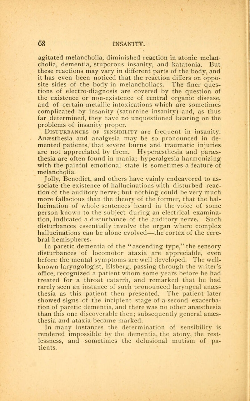 agitated melancholia, diminished reaction in atonic melan- cholia, dementia, stuporous insanity, and katatonia. But these reactions may vary in different parts of the body, and it has even been noticed that the reaction differs on oppo- site sides of the body in melancholiacs. The finer ques- tions of electro-diagnosis are covered by the question of the existence or non-existence of central organic disease, and of certain metallic intoxications which are sometimes complicated by insanity (saturnine insanity) and, as thus far determined, they have no unquestioned bearing on the problems of insanity proper. Disturbances of sensibility are frequent in insanity. Anaesthesia and analgesia may be so pronounced in de- mented patients, that severe burns and traumatic injuries are not appreciated by them. Hyperesthesia and paraes- thesia are often found in mania; hyperalgesia harmonizing with the painful emotional state is sometimes a feature of melancholia. Jolly, Benedict, and others have vainly endeavored to as- sociate the existence of hallucinations with disturbed reac- tion of the auditory nerve; but nothing could be very much more fallacious than the theory of the former, that the hal- lucination of whole sentences heard in the voice of some person known to the subject during an electrical examina- tion, indicated a disturbance of the auditory nerve. Such disturbances essentially involve the organ where complex hallucinations can be alone evolved—the cortex of the cere- bral hemispheres. In paretic dementia of the ascending type, the sensory disturbances of locomotor ataxia are appreciable, even before the mental symptoms are well developed. The well- known laryngologist, Elsberg, passing through the writer's office, recognized a patient whom some years before he had treated for a throat catarrh, and remarked that he had rarely seen an instance of such pronounced laryngeal anaes- thesia as this patient then presented. The patient later showed signs of the incipient stage of a second exacerba- tion of paretic dementia, and there was no other anaesthesia than this one discoverable then; subsequently general anaes- thesia and ataxia became marked. In many instances the determination of sensibility is rendered impossible by the dementia, the atony, the rest- lessness, and sometimes the delusional mutism of pa- tients.