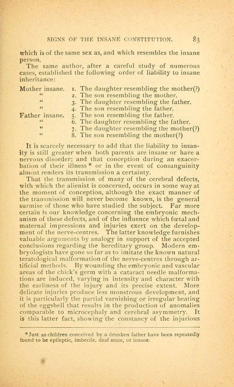 which is of the same sex as, and which resembles the insane person. The same author, after a careful study of numerous cases, established the following order of liability to insane inheritance: Mother insane. 1. The daughter resembling the mother(?)  2. The son resembling the mother.  3. The daughter resembling the father.  4. The son resembling the father. Father insane. 5. The son resembling the father.  6. The daughter resembling the father.  7. The daughter resembling the mother(?)  8. The son resembling the mother(?) It is scarcely necessary to add that the liability to insan- ity is still greater when both parents are insane or have a nervous disorder; and that conception during an exacer- bation of their illness * or in the event of consanguinity almost renders its transmission a certainty. That the transmission of many of the cerebral defects, with which the alienist is concerned, occurs in some way at the moment of conception, although the exact manner of the transmission will never become known, is the general surmise of those who have studied the subject. Far more certain is our knowledge concerning the embryonic mech- anism of these defects, and of the influence which foetal and maternal impressions and injuries exert on the develop- ment of the nerve-centres. The latter knowledge furnishes valuable arguments by analogy in support of the accepted conclusions regarding the hereditary group. Modern em- bryologists have gone so far as to imitate the known natural teratological malformation of the nerve-centres through ar- tificial methods. By wounding the embryonic and vascular areas of the chick's germ with a cataract needle malforma- tions are induced, varying in intensity and character with the earliness of the injury and its precise extent. More delicate injuries produce less monstrous development, and it is particularly the partial varnishing or irregular heating of the eggshell that results in the production of anomalies comparable to microcephaly and cerebral asymmetry. It is this latter fact, showing the constancy of the injurious * Just as children conceived by a drunken father have been repeatedly found to be epileptic, imbecile, deaf mute, or insane.