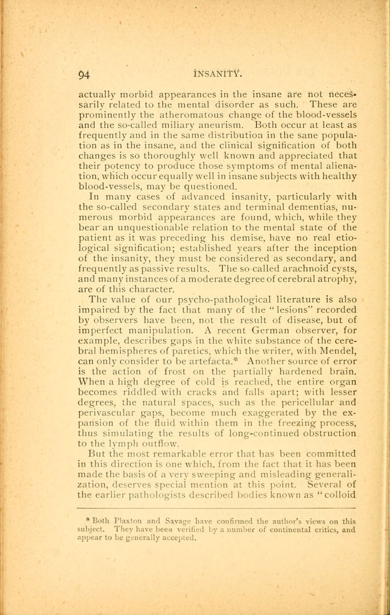 actually morbid appearances in the insane are not neces- sarily related to the mental disorder as such. These are prominently the atheromatous change of the blood-vessels and the so-called miliary aneurism. Both occur at least as frequently and in the same distribution in the sane popula- tion as in the insane, and the clinical signification of both changes is so thoroughly well known and appreciated that their potency to produce those symptoms of mental aliena- tion, which occur equally well in insane subjects with healthy blood-vessels, may be questioned. In many cases of advanced insanity, particularly with the so-called secondary states and terminal dementias, nu- merous morbid appearances are found, which, while they bear an unquestionable relation to the mental state of the patient as it was preceding his demise, have no real etio- logical signification; established years after the inception of the insanity, they must be considered as secondary, and frequently as passive results. The so called arachnoid cysts, and many instances of a moderate degree of cerebral atrophy, are of this character. The value of our psycho-pathological literature is also impaired by the fact that many of the lesions recorded by observers have been, not the result of disease, but of imperfect manipulation. A recent German observer, for example, describes gaps in the white substance of the cere- bral hemispheres of paretics, which the writer, with Mendel, can only consider to be artefacta.* Another source of error is the action of frost on the partially hardened brain. When a high degree of cold is reached, the entire organ becomes riddled with cracks and falls apart; with lesser degrees, the natural spaces, such as the pericellular and perivascular gaps, become much exaggerated by the ex- pansion of the fluid within them in the freezing process, thus simulating the results of long-continued obstruction to the lymph outflow. But the most remarkable error that has been committed in this direction is one which, from the fact that it has been made the basis of a very sweeping and misleading generali- zation, deserves special mention at this point. Several of the earlier pathologists described bodies known as colloid * Both Plaxton and Savage have confirmed the author's views on this subject. They have been verified by a number of continental critics, and appear to be generally accepted.