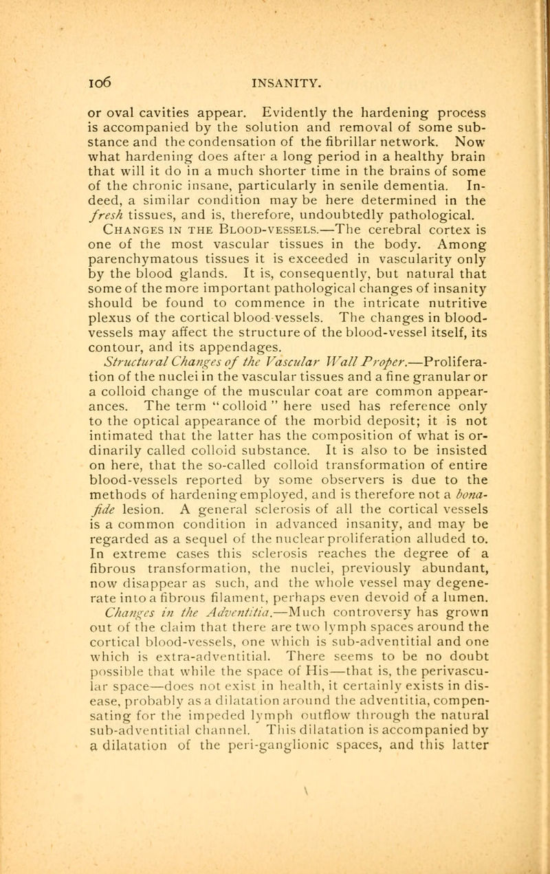 or oval cavities appear. Evidently the hardening process is accompanied by the solution and removal of some sub- stance and the condensation of the fibrillar network. Now what hardening does after a long period in a healthy brain that will it do in a much shorter time in the brains of some of the chronic insane, particularly in senile dementia. In- deed, a similar condition maybe here determined in the fresh tissues, and is, therefore, undoubtedly pathological. Changes in the Blood-vessels.—The cerebral cortex is one of the most vascular tissues in the body. Among parenchymatous tissues it is exceeded in vascularity only by the blood glands. It is, consequently, but natural that some of the more important pathological changes of insanity should be found to commence in the intricate nutritive plexus of the cortical blood vessels. The changes in blood- vessels may affect the structure of the blood-vessel itself, its contour, and its appendages. Structural Changes of the Vascular Wall Proper.—Prolifera- tion of the nuclei in the vascular tissues and a fine granular or a colloid change of the muscular coat are common appear- ances. The term  colloid  here used has reference only to the optical appearance of the morbid deposit; it is not intimated that the latter has the composition of what is or- dinarily called colloid substance. It is also to be insisted on here, that the so-called colloid transformation of entire blood-vessels reported by some observers is due to the methods of hardening employed, and is therefore not a bona- fide lesion. A general sclerosis of all the cortical vessels is a common condition in advanced insanity, and may be regarded as a sequel of the nuclear proliferation alluded to. In extreme cases this sclerosis reaches the degree of a fibrous transformation, the nuclei, previously abundant, now disappear as such, and the whole vessel may degene- rate into a fibrous filament, perhaps even devoid of a lumen. Changes in the Adventitia.—Much controversy has grown out of the claim that there are two lymph spaces around the cortical blood-vessels, one which is sub-adventitial and one which is extra-adventitial. There seems to be no doubt possible that while the space of His—that is, the perivascu- lar space—does not exist in health, it certainly exists in dis- ease, probably as a dilatation around the adventitia, compen- sating for the impeded lymph outflow through the natural sub-adventitial channel. This dilatation is accompanied by a dilatation of the peri-ganglionic spaces, and this latter
