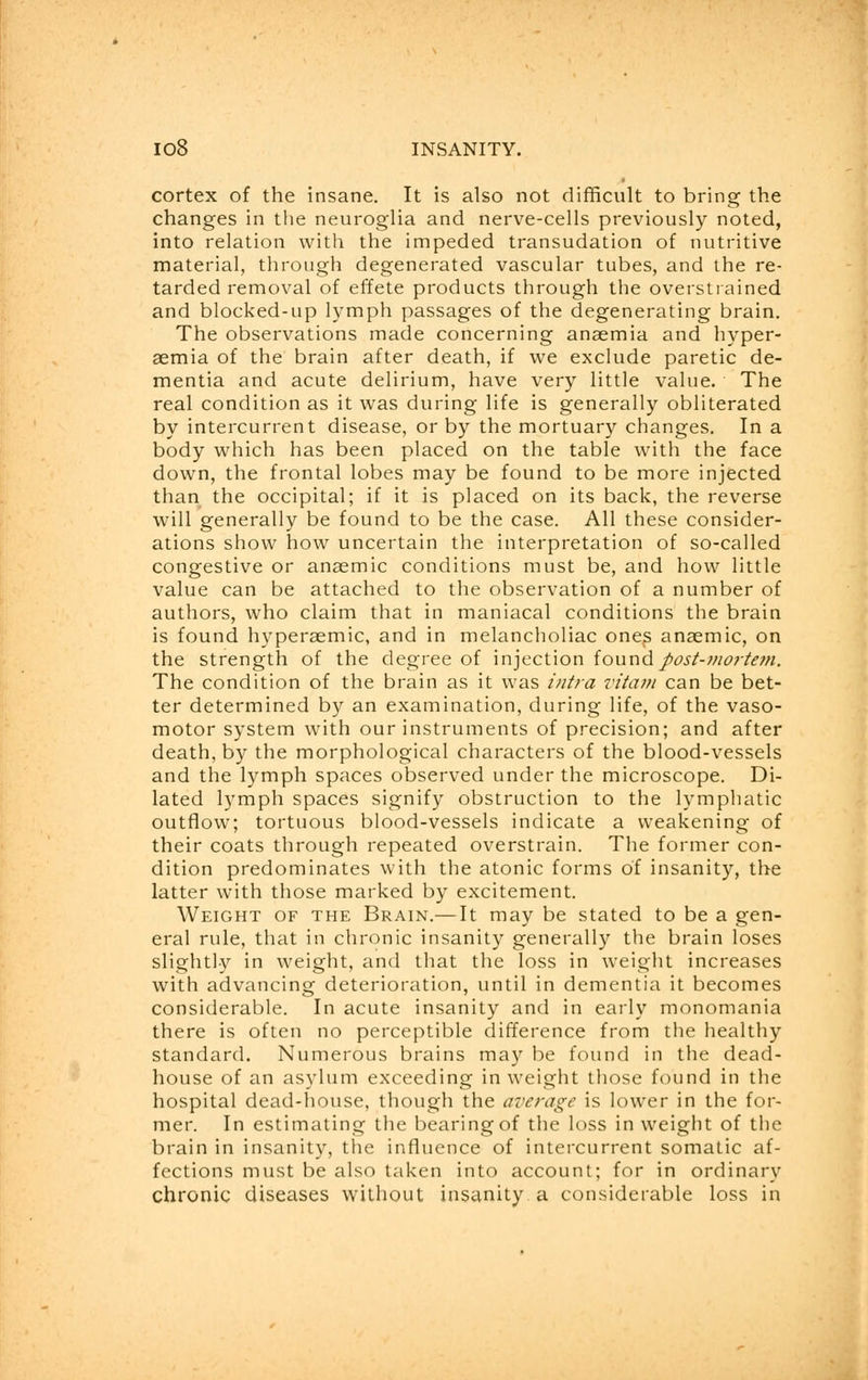cortex of the insane. It is also not difficult to bring the changes in the neuroglia and nerve-cells previously noted, into relation with the impeded transudation of nutritive material, through degenerated vascular tubes, and the re- tarded removal of effete products through the overstrained and blocked-up lymph passages of the degenerating brain. The observations made concerning anaemia and hyper- aemia of the brain after death, if we exclude paretic de- mentia and acute delirium, have very little value. The real condition as it was during life is generally obliterated by intercurrent disease, or by the mortuary changes. In a body which has been placed on the table with the face down, the frontal lobes may be found to be more injected than the occipital; if it is placed on its back, the reverse will generally be found to be the case. All these consider- ations show how uncertain the interpretation of so-called congestive or anaemic conditions must be, and how little value can be attached to the observation of a number of authors, who claim that in maniacal conditions the brain is found hyperaemic, and in melancholiac ones anaemic, on the strength of the degree of injection found post-mortem. The condition of the brain as it was intra vitam can be bet- ter determined by an examination, during life, of the vaso- motor system with our instruments of precision; and after death, by the morphological characters of the blood-vessels and the lymph spaces observed under the microscope. Di- lated lymph spaces signify obstruction to the lymphatic outflow; tortuous blood-vessels indicate a weakening of their coats through repeated overstrain. The former con- dition predominates with the atonic forms of insanity, the latter with those marked by excitement. Weight of the Brain.— It may be stated to be a gen- eral rule, that in chronic insanity generally the brain loses slightly in weight, and that the loss in weight increases with advancing deterioration, until in dementia it becomes considerable. In acute insanity and in early monomania there is often no perceptible difference from the healthy standard. Numerous brains may be found in the dead- house of an asylum exceeding in weight those found in the hospital dead-house, though the average is lower in the for- mer. In estimating the bearing of the loss in weight of the brain in insanity, the influence of intercurrent somatic af- fections must be also taken into account; for in ordinary chronic diseases without insanity a considerable loss in