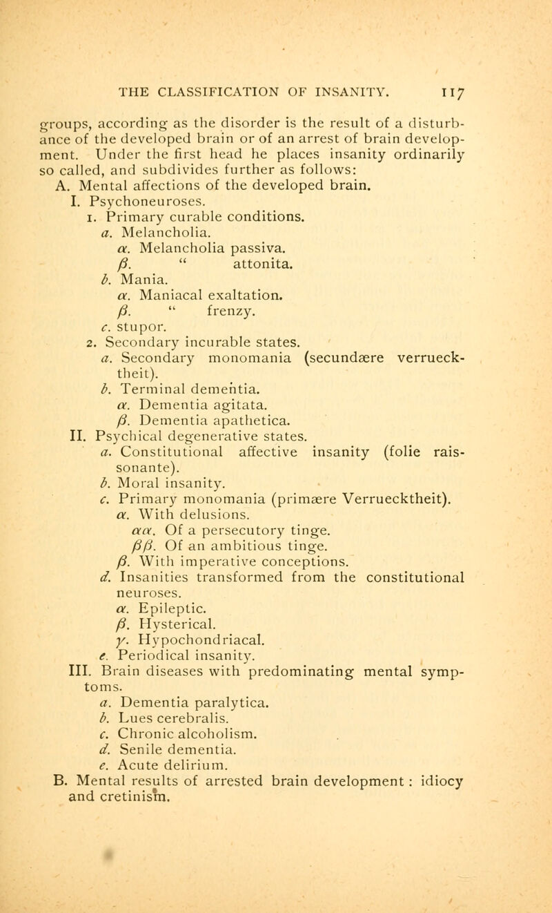 groups, according as the disorder is the result of a disturb- ance of the developed brain or of an arrest of brain develop- ment. Under the first head he places insanity ordinarily so called, and subdivides further as follows: A. Mental affections of the developed brain. I. Psychoneuroses. 1. Primary curable conditions. a. Melancholia. a. Melancholia passiva. /?.  attonita. b. Mania. a. Maniacal exaltation. /?.  frenzy. c. stupor. 2. Secondary incurable states. a. Secondary monomania (secundaere verrueck- theit). b. Terminal dementia. a. Dementia agitata. /?. Dementia apathetica. II. Psychical degenerative states. a. Constitutional affective insanity (folie rais- sonante). b. Moral insanity. c. Primary monomania (primaere Verruecktheit). a. With delusions. aa. Of a persecutory tinge. J3/3. Of an ambitious tinge. /?. With imperative conceptions. d. Insanities transformed from the constitutional neuroses. a. Epileptic. /?. Hysterical. y. Hypochondriacal. e. Periodical insanity. III. Brain diseases with predominating mental symp- toms. a. Dementia paralytica. b. Lues cerebralis. c. Chronic alcoholism. d. Senile dementia. e. Acute delirium. B. Mental results of arrested brain development: idiocy and cretinism.