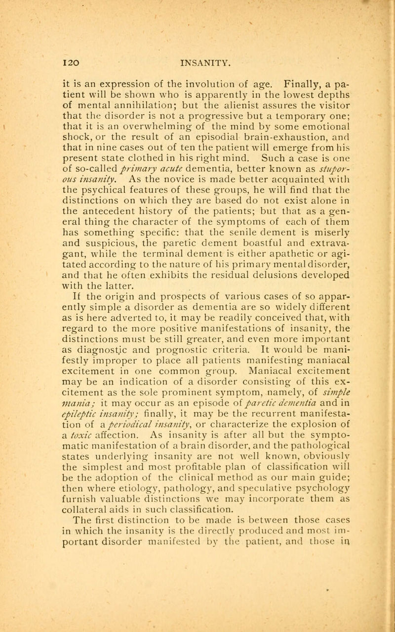 it is an expression of the involution of age. Finally, a pa- tient will be shown who is apparently in the lowest depths of mental annihilation; but the alienist assures the visitor that the disorder is not a progressive but a temporary one; that it is an overwhelming of the mind by some emotional shock, or the result of an episodial brain-exhaustion, and that in nine cases out of ten the patient will emerge from his present state clothed in his right mind. Such a case is one of so-called primary acute dementia, better known as stupor- ous insanity. As the novice is made better acquainted with the psychical features of these groups, he will find that the distinctions on which they are based do not exist alone in the antecedent history of the patients; but that as a gen- eral thing the character of the symptoms of each of them has something specific: that the senile dement is miserly and suspicious, the paretic dement boastful and extrava- gant, while the terminal dement is either apathetic or agi- tated according to the nature of his primary mental disorder, and that he often exhibits the residual delusions developed with the latter. If the origin and prospects of various cases of so appar- ently simple a disorder as dementia are so widely different as is here adverted to, it may be readily conceived that, with regard to the more positive manifestations of insanity, the distinctions must be still greater, and even more important as diagnostic and prognostic criteria. It would be mani- festly improper to place all patients manifesting maniacal excitement in one common group. Maniacal excitement may be an indication of a disorder consisting of this ex- citement as the sole prominent symptom, namely, of simple mania; it may occur as an episode of paretic dementia and in epileptic insanity; finally, it may be the recurrent manifesta- tion of a periodical insanity, or characterize the explosion of a toxic affection. As insanity is after all but the sympto- matic manifestation of a brain disorder, and the pathological states underlying insanity are not well known, obviously the simplest and most profitable plan of classification will be the adoption of the clinical method as our main guide; then where etiology, pathology, and speculative psychology furnish valuable distinctions we may incorporate them as collateral aids in such classification. The first distinction to be made is between those cases in which the insanity is the directly produced and most im- portant disorder manifested by the patient, and those in