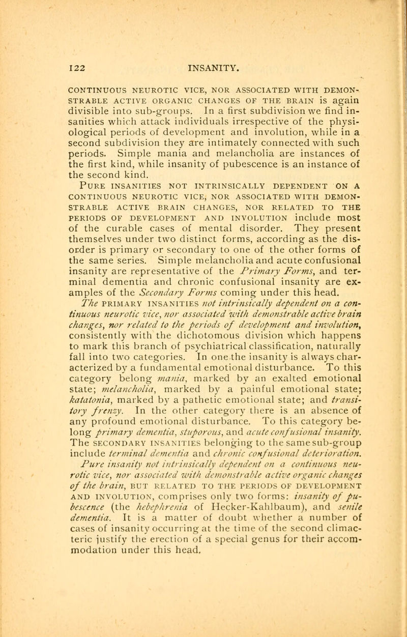 CONTINUOUS NEUROTIC VICE, NOR ASSOCIATED WITH DEMON- STRABLE ACTIVE ORGANIC CHANGES OF THE BRAIN is again divisible into sub-groups. In a first subdivision we find in- sanities which attack individuals irrespective of the physi- ological periods of development and involution, while in a second subdivision they are intimately connected with such periods. Simple mania and melancholia are instances of the first kind, while insanity of pubescence is an instance of the second kind. Pure insanities not intrinsically dependent on a continuous neurotic vice, nor associated with demon- strable active brain changes, nor related to the PERIODS OF DEVELOPMENT AND INVOLUTION include mOSt of the curable cases of mental disorder. They present themselves under two distinct forms, according as the dis- order is primary or secondary to one of the other forms of the same series. Simple melancholia and acute confusional insanity are representative of the Primary Forms, and ter- minal dementia and chronic confusional insanity are ex- amples of the Secondary Forms coming under this head. The primary insanities not intrinsically dependent on a con- tinuous neurotic vice, nor associated with demonstrable active brain changes, nor related to the periods of development and involution, consistently with the dichotomous division which happens to mark this branch of psychiatrical classification, naturally fall into two categories. In one the insanity is always char- acterized by a fundamental emotional disturbance. To this category belong mania, marked by an exalted emotional state; melancholia, marked by a painful emotional state; katatonia, marked by a pathetic emotional state; and transi- tory frenzy. In the other category there is an absence of any profound emotional disturbance. To this category be- long primary dementia, stuporous, and acute confusional insanity. The secondary insanities belonging to the same sub-group include terminal dementia and chronic confusional deterioration. Pure insanity not intrinsically dependent on a continuous neu- rotic vice, nor associated with demonstrable active organic changes of the brain, but related to the periods of development and involution, comprises only two forms: insanity of pu- bescence (the hebephrenia of Hecker-Kahlbaum), and senile dementia. It is a matter of doubt whether a number of cases of insanity occurring at the time of the second climac- teric justify the erection of a special genus for their accom- modation under this head.