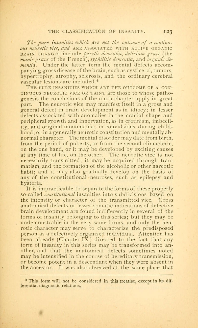 The pure insanities which are not the outcome of a continu- ous ucurotic vice, and are associated with active organic brain changes, include paretic dementia, delirium grave (the manie grave of the French), syphilitic dementia, and organic de- mentia. Under the latter term the mental defects accom- panying gross disease of the brain, such as cysticerci, tumors, hypertrophy, atrophy, sclerosis, and the ordinary cerebral vascular lesions are included.* The pure insanities which are the outcome of a con- tinuous neurotic vice or taint are those to whose patho- genesis the conclusions of the ninth chapter apply in great part. The neurotic vice may manifest itself in a gross and general defect in brain development as in idiocy; in lesser defects associated with anomalies in the cranial shape and peripheral growth and innervation, as in cretinism, imbecil- ity, and original monomania; in convulsions during child- hood; or in a generally neurotic constitution and mentally ab- normal character. The mental disorder may date from birth, from the period of puberty, or from the second climacteric, on the one hand, or it may be developed by exciting causes at any time of life, on the other. The neurotic vice is not necessarily transmitted; it may be acquired through trau- matism, and the formation of the alcoholic or other narcotic habit; and it may also gradually develop on the basis of any of the constitutional neuroses, such as epilepsy and hysteria. It is impracticable to separate the forms of these properly so-called constitutional insanities into subdivisions based on the intensity or character of the transmitted vice. Gross anatomical defects or lesser somatic indications of defective brain development are found indifferently in several of the forms of insanity belonging to this series; but they may be undemonstrable in the very same forms, and only the neu- rotic character may serve to characterize the predisposed person as a defectively organized individual. Attention has been already (Chapter IX.) directed to the fact that any form of insanity in this series may be transformed into an- other, and that the anatomical defects sometimes noted may be intensified in the course of hereditary transmission, or become potent in a descendant when they were absent in the ancestor. It was also observed at the same place that * This form will not be considered in this treatise, except in its dif- ferential diagnostic relations.