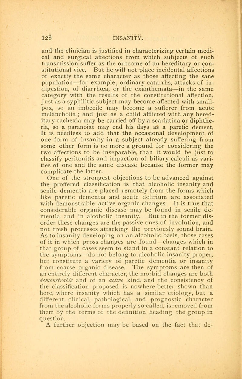 and the clinician is justified in characterizing certain medi- cal and surgical affections from which subjects of such transmission suffer as the outcome of an hereditary or con- stitutional vice. But he will not place incidental affections of exactly the same character as those affecting the sane population—for example, ordinary catarrhs, attacks of in- digestion, of diarrhoea, or the exanthemata—in the same category with the results of the constitutional affection. Just as a syphilitic subject may become affected with small- pox, so an imbecile may become a sufferer from acute melancholia ; and just as a child afflicted with any hered- itary cachexia may be carried off by a scarlatina or diphthe- ria, so a paranoiac may end his days as a paretic dement. It is needless to add that the occasional development of one form of insanity in a subject already suffering from some other form is no more a ground for considering the two affections to be inseparable, than it would be just to classify peritonitis and impaction of biliary calculi as vari- ties of one and the same disease because the former may complicate the latter. One of the strongest objections to be advanced against the proffered classification is that alcoholic insanity and senile dementia are placed remotely from the forms which like paretic dementia and acute delirium are associated with demonstrable active organic changes. It is true that considerable organic disease may be found in senile de- mentia and in alcoholic insanity. But in the former dis- order these changes are the passive ones of involution, and not fresh processes attacking the previously sound brain. As to insanity developing on an alcoholic basis, those cases of it in which gross changes are found—changes which in that group of cases seem to stand in a constant relation to the symptoms—do not belong to alcoholic insanity proper, but constitute a variety of paretic dementia or insanity from coarse organic disease. The symptoms are then of an entirely different character, the morbid changes are both demonstrable and of an active kind, and the consistency of the classification proposed is nowhere better shown than here, where insanity which has a similar etiology, but a different clinical, pathological, and prognostic character from the alcoholic forms properly so-called, is removed from them by the terms of the definition heading the group in question. A further objection may be based on the fact that dc-