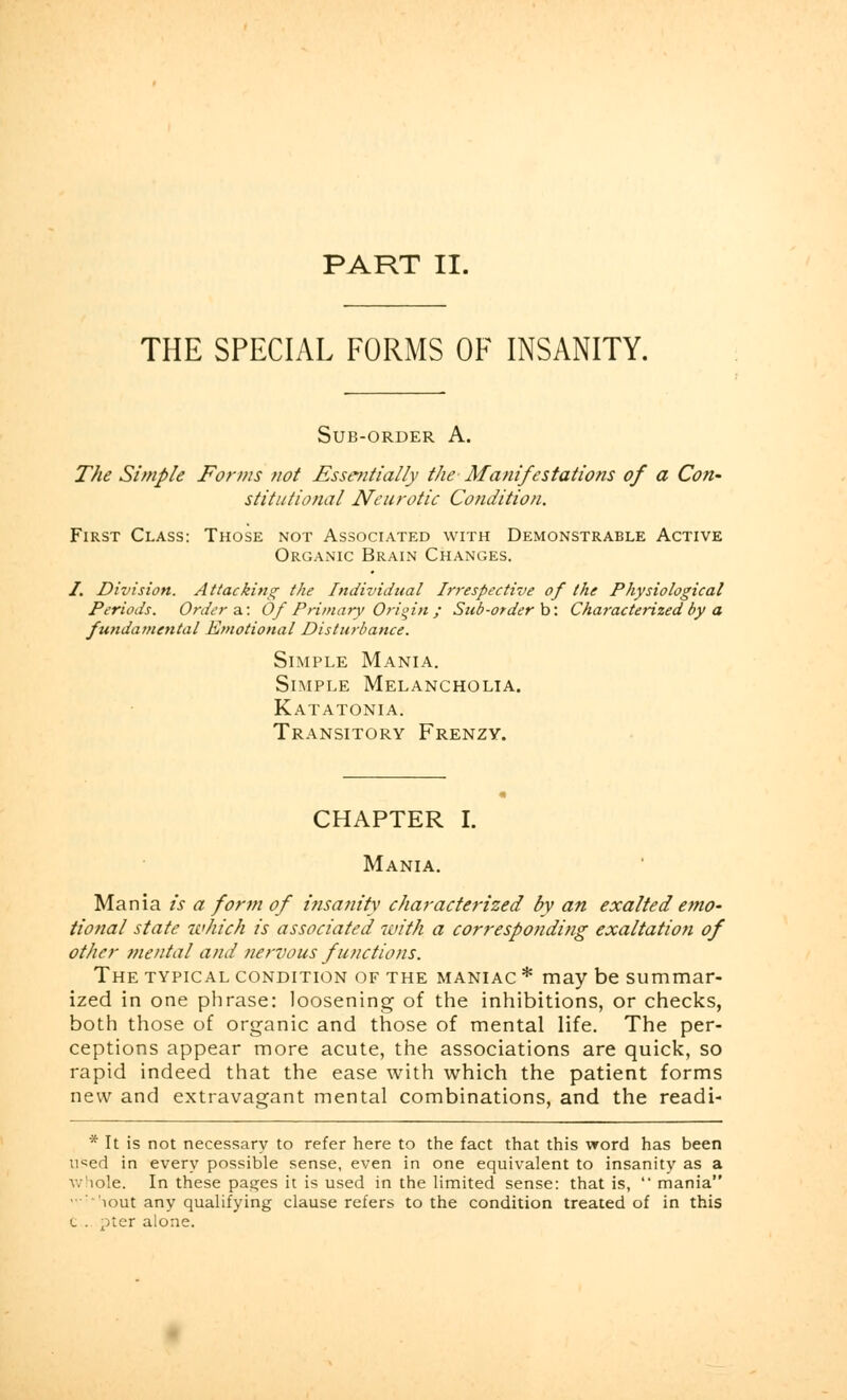 PART II. THE SPECIAL FORMS OF INSANITY. Sub-order A. The Simple Forms not Essentially the Manifestations of a Con- stitutional Neurotic Condition. First Class: Those not Associated with Demonstrable Active Organic Brain Changes. /. Division. Attacking- the Individual Irrespective of the Physiological Periods. Orders: Of Primary Origin ; Sub-order b: Characterized by a fundamental Emotional Disturbance. Simple Mania. Simple Melancholia. Katatonia. Transitory Frenzy. CHAPTER I. Mania. Mania is a form of insanity characterized by an exalted emo- tional state which is associated with a corresponding exaltation of other mental and nervous functions. The typical condition of the maniac * may be summar- ized in one phrase: loosening of the inhibitions, or checks, both those of organic and those of mental life. The per- ceptions appear more acute, the associations are quick, so rapid indeed that the ease with which the patient forms new and extravagant mental combinations, and the readi- * It is not necessary to refer here to the fact that this word has been used in every possible sense, even in one equivalent to insanity as a whole. In these pages it is used in the limited sense: that is,  mania iout any qualifying clause refers to the condition treated of in this l . pter alone.