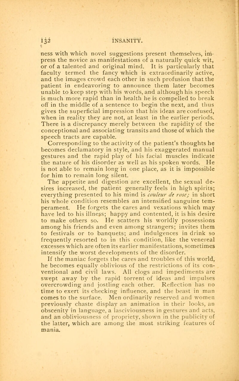 ness with which novel suggestions present themselves, im- press the novice as manifestations of a naturally quick wit, or of a talented and original mind. It is particularly that faculty termed the fancy which is extraordinarily active, and the images crowd each other in such profusion that the patient in endeavoring to announce them later becomes unable to keep step with his words, and although his speech is much more rapid than in health he is compelled to break off in the middle of a sentence to begin the next, and thus gives the superficial impression that his ideas are confused, when in reality they are not, at least in the earlier periods. There is a discrepancy merely between the rapidity of the conceptional and associating transits and those of which the speech tracts are capable. Corresponding to the activity of the patient's thoughts he becomes declamatory in style, and his exaggerated manual gestures and the rapid play of his facial muscles indicate the nature of his disorder as well as his spoken words. He is not able to remain long in one place, as it is impossible for him to remain long silent. The appetite and digestion are excellent, the sexual de- sires increased, the patient generally feels in high spirits; everything presented to his mind is couleur de rose; in short his whole condition resembles an intensified sanguine tem- perament. He forgets the cares and vexations which may have led to his illness; happy and contented, it is his desire to make others so. He scatters his worldly possessions among his friends and even among strangers; invites them to festivals or to banquets; and indulgences in drink so frequently resorted to in this condition, like the venereal excesses which are often its earlier manifestations, sometimes intensify the worst developments of the disorder. If the maniac forgets the cares and troubles of this world, he becomes equally oblivious of the restrictions of its con- ventional and civil laws. All clogs and impediments are swept away by the rapid torrent of ideas and impulses overcrowding and jostling each other. Reflection has no time to exert its checking influence, and the beast in man comes to the surface. Men ordinarily reserved and women previously chaste display an animation in their looks, an obscenity in language, a lasciviousness in gestures and acts, and an obliviousness of propriety, shown in the publicity of the latter, which are among the most striking features of mania.