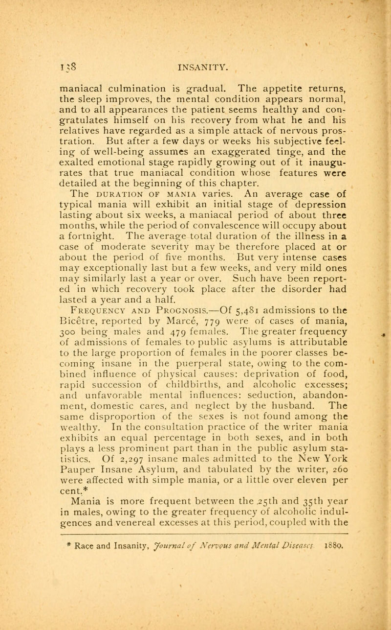 maniacal culmination is gradual. The appetite returns, the sleep improves, the mental condition appears normal, and to all appearances the patient seems healthy and con- gratulates himself on his recovery from what he and his relatives have regarded as a simple attack of nervous pros- tration. But after a few days or weeks his subjective feel- ing of well-being assumes an exaggerated tinge, and the exalted emotional stage rapidly growing out of it inaugu- rates that true maniacal condition whose features were detailed at the beginning of this chapter. The duration of mania varies. An average case of typical mania will exhibit an initial stage of depression lasting about six weeks, a maniacal period of about three months, while the period of convalescence will occupy about a fortnight. The average total duration of the illness in a case of moderate severity may be therefore placed at or about the period of five months. But very intense cases may exceptionally last but a few weeks, and very mild ones may similarly last a year or over. Such have been report- ed in which recovery took place after the disorder had lasted a year and a half. Frequency and Prognosis.—Of 5,481 admissions to the Bicetre, reported by Marce, 779 were of cases of mania, 300 being males and 479 females. The greater frequency of admissions of females to public asylums is attributable to the large proportion of females in the poorer classes be- coming insane in the puerperal state, owing to the com- bined influence of physical causes: deprivation of food, rapid succession of childbirths, and alcoholic excesses; and unfavorable mental influences: seduction, abandon- ment, domestic cares, and neglect by the husband. The same disproportion of the sexes is not found among the wealthy. In the consultation practice of the writer mania exhibits an equal percentage in both sexes, and in both plays a less prominent part than in the public asylum sta- tistics. Of 2,297 insane males admitted to the New York Pauper Insane Asylum, and tabulated by the writer, 260 were affected with simple mania, or a little over eleven per cent,* Mania is more frequent between the .25th and 35th year in males, owing to the greater frequency of alcoholic indul- gences and venereal excesses at this period, coupled with the * Race and Insanity, Journal of NervQUs and frUntcil £)is(asc$ 1880.