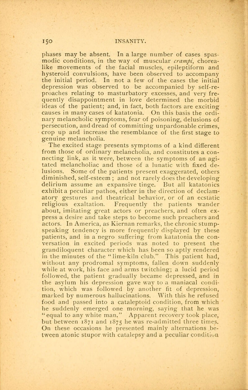 phases may be absent. In a large number of cases spas- modic conditions, in the way of muscular cra?npi, chorea- like movements of the facial muscles, epileptiform and hysteroid convulsions, have been observed to accompany the initial period. In not a few of the cases the initial depression was observed to be accompanied by self-re- proaches relating to masturbatory excesses, and very fre- quently disappointment in love determined the morbid ideas of the patient; and, in fact, both factors are exciting causes in many cases of katatonia. On this basis the ordi- nary melancholic symptoms, fear of poisoning, delusions of persecution, and dread of committing unpardonable crimes, crop up and increase the resemblance of the first stage to genuine melancholia. The excited stage presents symptoms of a kind different from those of ordinary melancholia, and constitutes a con- necting link, as it were, between the symptoms of an agi- tated melancholiac and those of a lunatic with fixed de- lusions. Some of the patients present exaggerated, others diminished, self-esteem ; and not rarely does the developing delirium assume an expansive tinge. But all katatonics exhibit a peculiar pathos, either in the direction of declam- atory gestures and theatrical behavior, or of an ecstatic religious exaltation. Frequently the patients wander about, imitating great actors or preachers, and often ex- press a desire and take steps to become such preachers and actors. In America, as Kiernan remarks, the chronic stump- speaking tendency is more frequently displayed by these patients, and in a negro suffering from katatonia the con- versation in excited periods was noted to present the grandiloquent character which has been so aptly rendered in the minutes of the lime-kiln club. This patient had, without any prodromal symptoms, fallen down suddenly while at work, his face and arms twitching; a lucid period followed, the patient gradually became depressed, and in the asylum his depression gave way to a maniacal condi- tion, which was followed by another fit of depression, marked by numerous hallucinations. With this he refused food and passed into a cataleptoid condition, from which he suddenly emerged one morning, saying that he was equal to any white man. Apparent recovery took place, but between 1871 and 1875 he was re-admitted three times. On these occasions he presented mainly alternations be- tween atonic stupor with catalepsy and a peculiar condition