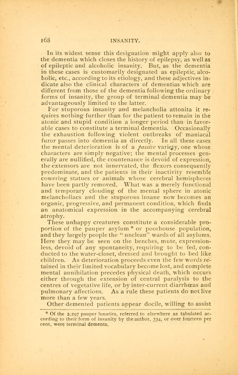 In its widest sense this designation might apply also to the dementia which closes the history of epilepsy, as well as of epileptic and alcoholic insanity. But, as the dementia in these cases is customarily designated as epileptic, alco- holic, etc., according to its etiology, and these adjectives in- dicate also the clinical characters of dementias which are different from those of the dementia following the ordinary forms of insanity, the group of terminal dementia may be advantageously limited to the latter. For stuporous insanity and melancholia attonita it re- quires nothing further than for the patient to remain in the atonic and stupid condition a ionger period than in favor- able cases to constitute a terminal dementia. Occasionally the exhaustion following violent outbreaks of' maniacal furor passes into dementia as directly. In all these cases the mental deterioration is of a passive variety, one whose characters are simply negative; the mental processes gen- erally are nullified, the countenance is devoid of expression, the extensors are not innervated, the flexors consequently predominate, and the patients in their inactivity resemble cowering statues or animals whose cerebral hemispheres have been partly removed. What was a merely functional and temporary clouding of the mental sphere in atonic melancholiacs and the stuporous insane now becomes an organic, progressive, and permanent condition, which finds an anatomical expression in the accompanying cerebral atrophy. These unhappy creatures constitute a considerable pro- portion of the pauper asylum * or poorhouse population, and they largely people the  unclean wards of all asylums. Here they may be seen on the benches, mute, expression- less, devoid of any spontaneity, requiring to be fed, con- ducted to the water-closet, dressed and brought to bed like children. As deterioration proceeds even the few words re- tained in their limited vocabulary become lost, and complete mental annihilation precedes physical death, which occurs either through the extension of central paralysis to the centres of vegetative life, or by inter-current diarrhoeas and pulmonary affections. As a rule these patients do not live more than a few years. Other demented patients appear docile, willing to assist * Of the 2,297 pauper lunatics, referred to elsewhere as tabulated ac- cording to their form of insanity by the author, 334, or over fourteen per cent, were terminal dements.