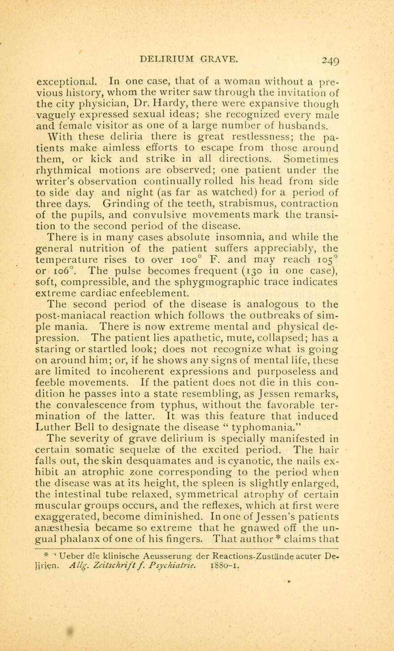 exceptional. In one case, that of a woman without a pre- vious history, whom the writer saw through the invitation of the city physician, Dr. Hardy, there were expansive though vaguely expressed sexual ideas; she recognized every male and female visitor as one of a large number of husbands. With these dcliria there is great restlessness; the pa- tients make aimless efforts to escape from those around them, or kick and strike in all directions. Sometimes rhythmical motions are observed; one patient under the writer's observation continually rolled his head from side to side day and night (as far as watched) for a period of three days. Grinding of the teeth, strabismus, contraction of the pupils, and convulsive movements mark the transi- tion to the second period of the disease. There is in many cases absolute insomnia, and while the general nutrition of the patient suffers appreciably, the temperature rises to over 100° F. and may reach 1050 or 1060. The pulse becomes frequent (130 in one case), soft, compressible, and the sphygmographic trace indicates extreme cardiac enfeeblement. The second period of the disease is analogous to the post-maniacal reaction which follows the outbreaks of sim- ple mania. There is now extreme mental and physical de- pression. The patient lies apathetic, mute, collapsed; has a staring or startled look; does not recognize what is going on around him; or, if he shows any signs of mental life, these are limited to incoherent expressions and purposeless and feeble movements. If the patient does not die in this con- dition he passes into a state resembling, as Jessen remarks, the convalescence from typhus, without the favorable ter- mination of the latter. It was this feature that induced Luther Bell to designate the disease  typhomania. The severity of grave delirium is specially manifested in certain somatic sequela? of the excited period. The hair falls out, the skin desquamates and is cyanotic, the nails ex- hibit an atrophic zone corresponding to the period when the disease was at its height, the spleen is slightly enlarged, the intestinal tube relaxed, symmetrical atrophy of certain muscular groups occurs, and the reflexes, which at first were exaggerated, become diminished. In one of Jessen's patients anaesthesia became so extreme that he gnawed off the un- gual phalanx of one of his fingers. That author* claims that * ' Ueber die klinische Aeusserung der Reactions-Zustiindeacuter De- linen. Allg. Zeitschriftf. Psychiatric. 1SS0-1.