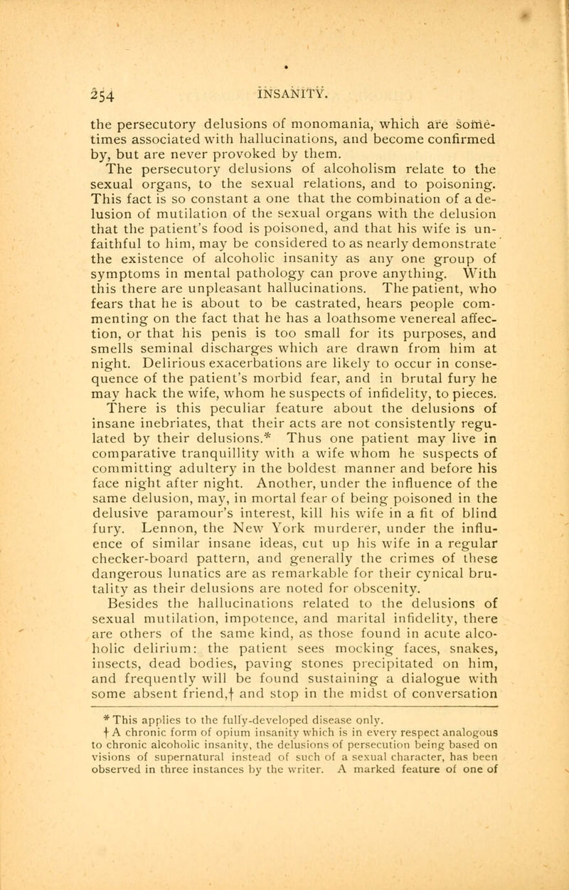 the persecutory delusions of monomania, which are some- times associated with hallucinations, and become confirmed by, but are never provoked by them. The persecutory delusions of alcoholism relate to the sexual organs, to the sexual relations, and to poisoning. This fact is so constant a one that the combination of a de- lusion of mutilation of the sexual organs with the delusion that the patient's food is poisoned, and that his wife is un- faithful to him, may be considered to as nearly demonstrate the existence of alcoholic insanity as any one group of symptoms in mental pathology can prove anything. With this there are unpleasant hallucinations. The patient, who fears that he is about to be castrated, hears people com- menting on the fact that he has a loathsome venereal affec- tion, or that his penis is too small for its purposes, and smells seminal discharges which are drawn from him at night. Delirious exacerbations are likely to occur in conse- quence of the patient's morbid fear, and in brutal fury he may hack the wife, whom he suspects of infidelity, to pieces. There is this peculiar feature about the delusions of insane inebriates, that their acts are not consistently regu- lated by their delusions.* Thus one patient may live in comparative tranquillity with a wife whom he suspects of committing adultery in the boldest manner and before his face night after night. Another, under the influence of the same delusion, may, in mortal fear of being poisoned in the delusive paramour's interest, kill his wife in a fit of blind fury. Lennon, the New York murderer, under the influ- ence of similar insane ideas, cut up his wife in a regular checker-board pattern, and generally the crimes of these dangerous lunatics are as remarkable for their cynical bru- tality as their delusions are noted for obscenity. Besides the hallucinations related to the delusions of sexual mutilation, impotence, and marital infidelity, there are others of the same kind, as those found in acute alco- holic delirium: the patient sees mocking faces, snakes, insects, dead bodies, paving stones precipitated on him, and frequently will be found sustaining a dialogue with some absent friend,f and stop in the midst of conversation *This applies to the fully-developed disease only. f A chronic form of opium insanity which is in every respect analogous to chronic alcoholic insanity, the delusions of persecution being based on visions of supernatural instead of such of a sexual character, has been observed in three instances by the writer. A marked feature of one of