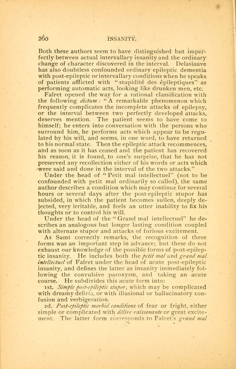 Both these authors seem to have distinguished but imper- fectly between actual intervallary insanity and the ordinary change of character discovered in the interval. Delasiauve has also doubtless confounded ordinary epileptic dementia with post-epileptic or intervallary conditions when he speaks of patients afflicted with  stupidite des epileptiques as performing automatic acts, looking like drunken men, etc. Falret opened the way for a rational classification with the following dictum:  A remarkable phenomenon which frequently complicates the incomplete attacks of epilepsy, or the interval between two perfectly developed attacks, deserves mention. The patient seems to have come to himself; he enters into conversation with the persons who surround him, he performs acts which appear to be regu- lated by his will, and seems, in one word, to have returned to his normal state. Then the epileptic attack recommences, and as soon as it has ceased and the patient has recovered his reason, it is found, to one's surprise, that he has not preserved any recollection either of his words or acts which were said and done in the interval of the two attacks. Under the head of  Petit mal intellectuel (not to be confounded with petit mal ordinarily so called), the same author describes a condition which may continue for several hours or several days after the post-epileptic stupor has subsided, in which the patient becomes sullen, deeply de- jected, very irritable, and feels an utter inability to fix his thoughts or to control his will. Under the head of the  Grand mal intellectuel he de- scribes an analogous but longer lasting condition coupled with alternate stupor and attacks of furious excitement. As Samt correctly remarks, the recognition of these forms was an important step in advance; but these do not exhaust our knowledge of the possible forms of post-epilep- tic insanity. He includes both the petit maland grand mal intellectuel of Falret under the head of acute post-epileptic insanity, and defines the latter as insanity immediately fol- lowing the convulsive paroxysm, and taking an acute course. He subdivides this acute form into: ist. Simple post-epileptic stupor, which may be complicated with dreamy deliria, or with illusional or hallucinatory con- fusion and verbigeration. 2d. Post-epileptic morbid conditions of fear or fright, either simple or complicated with de'lire raissonante or great excite- ment. The latter form corresponds to Falret's grand mal