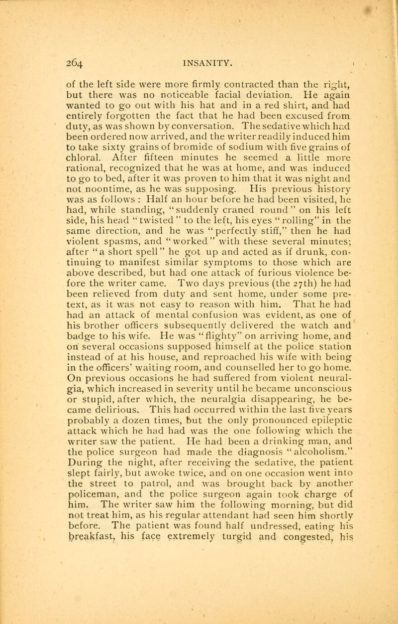 of the left side were more firmly contracted than the right, but there was no noticeable facial deviation. He again wanted to go out with his hat and in a red shirt, and had entirely forgotten the fact that he had been excused from duty, as was shown by conversation. The sedative which had been ordered now arrived, and the writer readily induced him to take sixty grains of bromide of sodium with five grains of chloral. After fifteen minutes he seemed a little more rational, recognized that he was at home, and was induced to go to bed, after it was proven to him that it was night and not noontime, as he was supposing. His previous history was as follows : Half an hour before he had been visited, he had, while standing, suddenly craned round on his left side, his head  twisted  to the left, his eyes  rolling in the same direction, and he was perfectly stiff, then he had violent spasms, and worked with these several minutes; after a short spell he got up and acted as if drunk, con- tinuing to manifest similar symptoms to those which are above described, but had one attack of furious violence be- fore the writer came. Two days previous (the 27th) he had been relieved from duty and sent home, under some pre- text, as it was not easy to reason with him. That he had had an attack of mental confusion was evident, as one of his brother officers subsequently delivered the watch and badge to his wife. He was flighty on arriving home, and on several occasions supposed himself at the police station instead of at his house, and reproached his wife with being in the officers' waiting room, and counselled her to go home. On previous occasions he had suffered from violent neural- gia, which increased in severity until he became unconscious or stupid, after which, the neuralgia disappearing, he be- came delirious. This had occurred within the last five years probably a dozen times, but the only pronounced epileptic attack which he had had was the one following which the writer saw the patient. He had been a drinking man, and the police surgeon had made the diagnosis alcoholism. During the night, after receiving the sedative, the patient slept fairly, but awoke twice, and on one occasion went into the street to patrol, and was brought back by another policeman, and the police surgeon again took charge of him. The writer saw him the following morning, but did not treat him, as his regular attendant had seen him shortly before. The patient was found half undressed, eating his breakfast, his face extremely turgid and congested, his