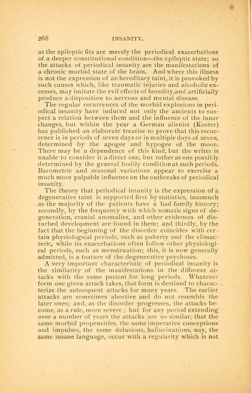 as the epileptic fits are merely the periodical exacerbations of a deeper constitutional condition—the epileptic state; so the attacks of periodical insanity are the manifestations of a chronic morbid state of the brain. And where this illness is not the expression of an hereditary taint, it is provoked by such causes which, like traumatic injuries and alcoholic ex- cesses, may imitate the evil effects of heredity,and artificially produce a disposition to nervous and mental disease. The regular recurrences of the morbid explosions in peri- odical insanity have induced not only the ancients to sus- pect a relation between them and the influence of the lunar changes, but within the year a German alienist (Koster) has published an elaborate treatise to prove that this recur- rence is in periods of seven days or in multiple days of seven, determined by the apogee and hypogee of the moon. There may be a dependence of this kind, but the writer is unable to consider it a direct one, but rather as one possibly determined by the general bodily condition at such periods. Barometric and seasonal variations appear to exercise a much more palpable influence on the outbreaks of periodical insanity. The theory that periodical insanity is the expression of a degenerative taint is supported first by statistics, inasmuch as the majority of the patients have a bad family history; secondly, by the frequency with which somatic signs of de- generation, cranial anomalies, and other evidences of dis- turbed development are found in them; and thirdly, by the fact that the beginning of the disorder coincides with cer- tain physiologTcal periods, such as puberty and the climac- teric, while its exacerbations often follow other physiologi- cal periods, such as menstruation; this, it is now generally admitted, is a feature of the degenerative psychoses. A very important characteristic of periodical insanity is the similarity of the manifestations in the different at- tacks with the same patient for long periods. Whatever form one given attack takes, that form is destined to charac- terize the subsequent attacks for many years. The earlier attacks are sometimes abortive and do not resemble the later ones; and, as the disorder progresses, the attacks be- come, as a rule, more severe ; but for any period extending over a number of years the attacks are so similar, that the same morbid propensities, the same imperative conceptions and impulses, the same delusions, hallucinations, nay, the same insane language, occur with a regularity which is not