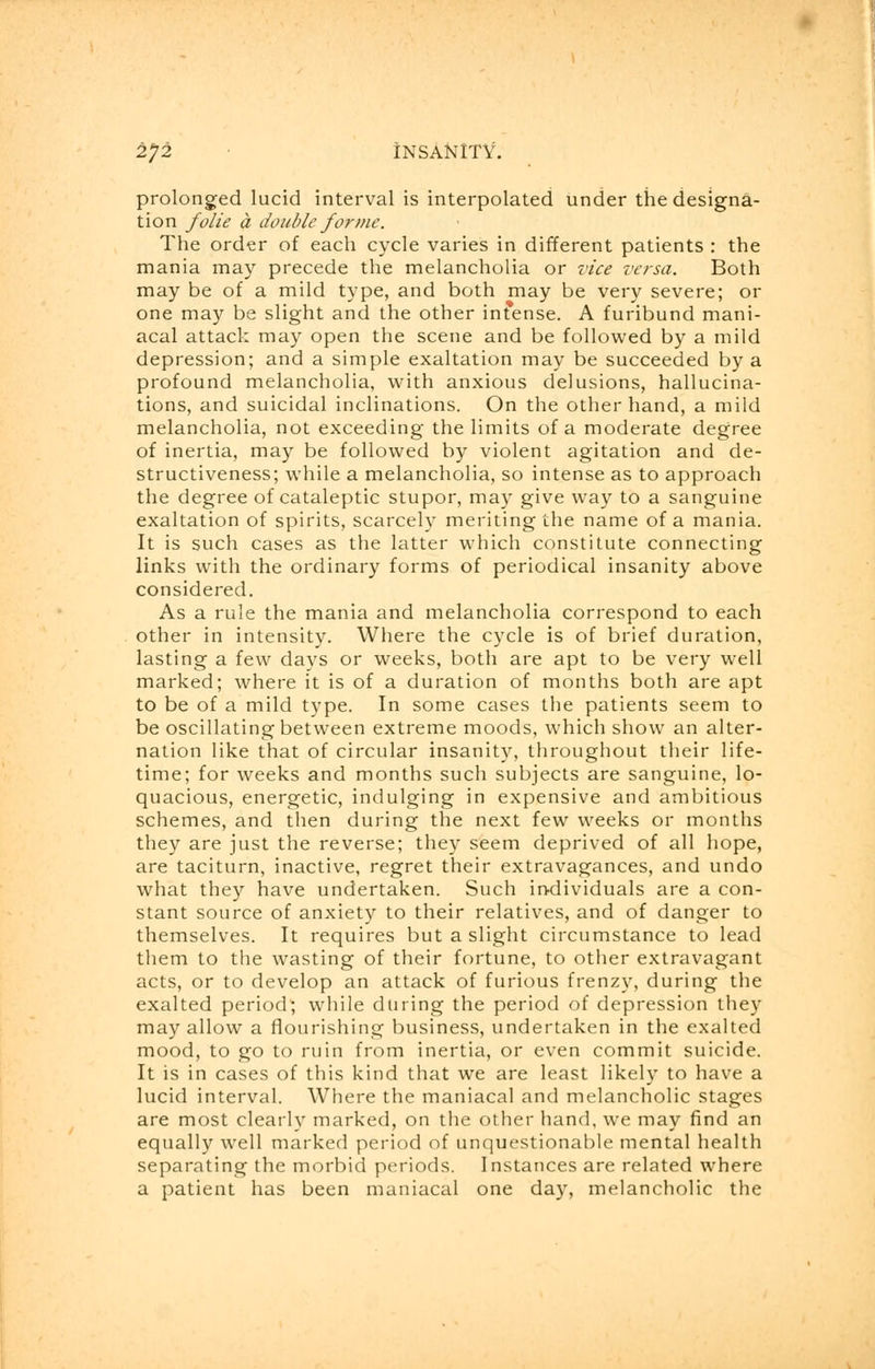 prolonged lucid interval is interpolated under the designa- tion folie a double forme. The order of each cycle varies in different patients : the mania may precede the melancholia or vice versa. Both may be of a mild type, and both may be very severe; or one may be slight and the other intense. A furibund mani- acal attack may open the scene and be followed by a mild depression; and a simple exaltation may be succeeded by a profound melancholia, with anxious delusions, hallucina- tions, and suicidal inclinations. On the other hand, a mild melancholia, not exceeding the limits of a moderate degree of inertia, may be followed by violent agitation and de- structiveness; while a melancholia, so intense as to approach the degree of cataleptic stupor, may give way to a sanguine exaltation of spirits, scarcely meriting the name of a mania. It is such cases as the latter which constitute connecting links with the ordinary forms of periodical insanity above considered. As a rule the mania and melancholia correspond to each other in intensity. Where the cycle is of brief duration, lasting a few days or weeks, both are apt to be very well marked; where it is of a duration of months both are apt to be of a mild type. In some cases the patients seem to be oscillating between extreme moods, which show an alter- nation like that of circular insanity, throughout their life- time; for weeks and months such subjects are sanguine, lo- quacious, energetic, indulging in expensive and ambitious schemes, and then during the next few weeks or months they are just the reverse; they seem deprived of all hope, are taciturn, inactive, regret their extravagances, and undo what they have undertaken. Such individuals are a con- stant source of anxiety to their relatives, and of danger to themselves. It requires but a slight circumstance to lead them to the wasting of their fortune, to other extravagant acts, or to develop an attack of furious frenzy, during the exalted period; while during the period of depression they may allow a flourishing business, undertaken in the exalted mood, to go to ruin from inertia, or even commit suicide. It is in cases of this kind that we are least likely to have a lucid interval. Where the maniacal and melancholic stages are most clearly marked, on the other hand, we may find an equally well marked period of unquestionable mental health separating the morbid periods. Instances are related where a patient has been maniacal one day, melancholic the