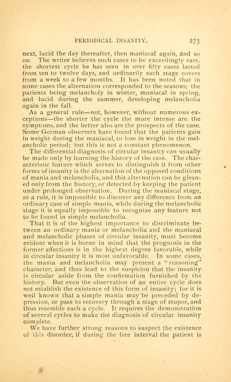 next, lucid the day thereafter, then maniacal again, and so on. The writer believes such cases to be exceedingly rare, the shortest cycle he has seen in over fifty cases lasted from ten to twelve days, and ordinarily each stage covers from a week to a few months. It has been noted that in some cases the alternation corresponded to the seasons: the patients being melancholy in winter, maniacal in spring, and lucid during the summer, developing melancholia again in the fall. As a general rule—not, however, without numerous ex- ceptions—the shorter the cycle the more intense are the symptoms, and the better also are the prospects of the case. Some German observers have found that the patients gain in weight during the maniacal, to lose in weight in the mel- ancholic period; but this is not a constant phenomenon. The differential diagnosis of circular insanity can usually be made only by learning the history of the case. The char- acteristic feature which serves to distinguish it from other forms of insanity is the alternation of the opposed conditions of mania and melancholia, and this alternation can be glean- ed only from the history, or detected by keeping the patient under prolonged observation. During the maniacal stage, as a rule, it is impossible to discover any difference from an ordinary case of simple mania, while during the melancholic stage it is equally impossible to recognize any feature not to be found in simple melancholia. That it is of the highest importance to discriminate be- tween an ordinary mania or melancholia and the maniacal and melancholic phases of circular insanity, must become evident when it is borne in mind that the prognosis in the former affections is in the highest degree favorable, while in circular insanity it is most unfavorable. In some cases, the mania and melancholia may present a reasoning character, and thus lead to the suspicion that the insanity is circular aside from the confirmation furnished by the history. But even the observation of an entire cycle does not establish the existence of this form of insanity; for it is well known that a simple mania may be preceded by de- pression, or pass to recovery through a stage of stupor, and thus resemble such a cycle. It requires the demonstration of several cycles to make the diagnosis of circular insanity complete. We have further strong reasons to suspect the existence of this disorder, if during the free interval the patient is