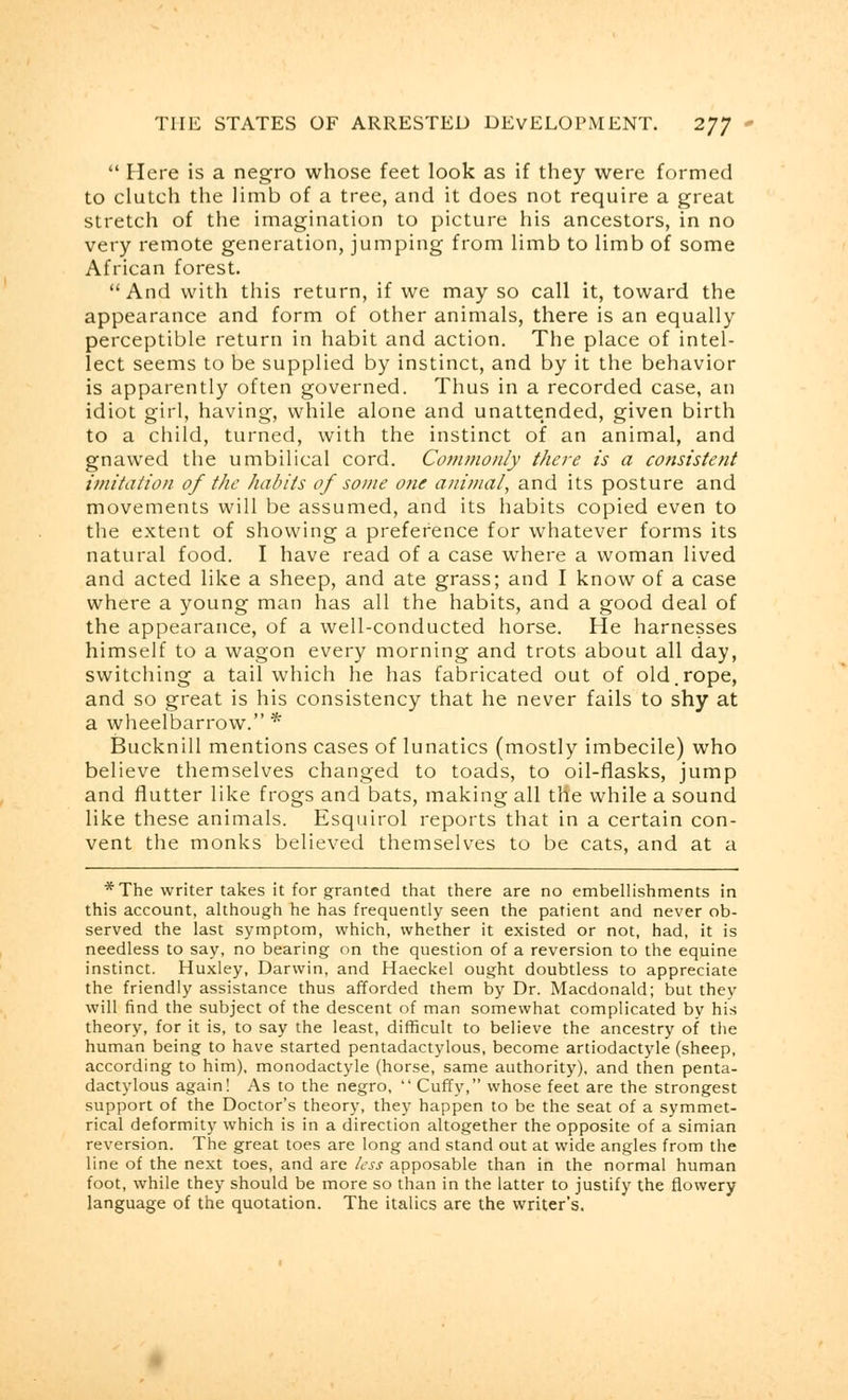  Here is a negro whose feet look as if they were formed to clutch the limb of a tree, and it does not require a great stretch of the imagination to picture his ancestors, in no very remote generation, jumping from limb to limb of some African forest.  And with this return, if we may so call it, toward the appearance and form of other animals, there is an equally perceptible return in habit and action. The place of intel- lect seems to be supplied by instinct, and by it the behavior is apparently often governed. Thus in a recorded case, an idiot girl, having, while alone and unattended, given birth to a child, turned, with the instinct of an animal, and gnawed the umbilical cord. Commonly there is a consistent imitation of the habits of some one animal, and its posture and movements will be assumed, and its habits copied even to the extent of showing a preference for whatever forms its natural food. I have read of a case where a woman lived and acted like a sheep, and ate grass; and I know of a case where a young man has all the habits, and a good deal of the appearance, of a well-conducted horse. He harnesses himself to a wagon every morning and trots about all day, switching a tail which he has fabricated out of old.rope, and so great is his consistency that he never fails to shy at a wheelbarrow. * Bucknill mentions cases of lunatics (mostly imbecile) who believe themselves changed to toads, to oil-flasks, jump and flutter like frogs and bats, making all tlie while a sound like these animals. Esquirol reports that in a certain con- vent the monks believed themselves to be cats, and at a *The writer takes it for granted that there are no embellishments in this account, although he has frequently seen the patient and never ob- served the last symptom, which, whether it existed or not, had, it is needless to say, no bearing on the question of a reversion to the equine instinct. Huxley, Darwin, and Haeckel ought doubtless to appreciate the friendly assistance thus afforded them by Dr. Macdonald; but they will find the subject of the descent of man somewhat complicated by his theory, for it is, to say the least, difficult to believe the ancestry of the human being to have started pentadactylous, become artiodactyle (sheep, according to him), monodactyle (horse, same authority), and then penta- dactylous again! As to the negro,  Cuffy, whose feet are the strongest support of the Doctor's theory, they happen to be the seat of a symmet- rical deformity which is in a direction altogether the opposite of a simian reversion. The great toes are long and stand out at wide angles from the line of the next toes, and are less apposable than in the normal human foot, while they should be more so than in the latter to justify the flowery language of the quotation. The italics are the writer's.