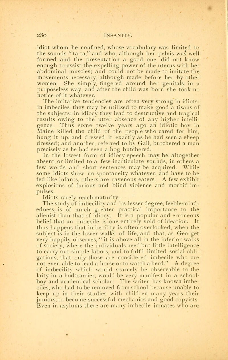 idiot whom he confined, whose vocabulary was limited to the sounds  ta-ta, and who, although her pelvis was well formed and the presentation a good one, did not know enough to assist the expelling power of the uterus with her abdominal muscles; and could not be made to imitate the movements necessary, although made before her by other women. She simply, fingered around her genitals in a purposeless way, and after the child was born she took no notice of it whatever. The imitative tendencies are often very strong in idiots; in imbeciles they may be utilized to make good artisans of the subjects; in idiocy they lead to destructive and tragical results owing to the utter absence of any higher intelli- gence. Thus some twelve years ago an idiotic boy in Maine killed the child of the people who cared for him, hung it up, and dressed it exactly as he had seen a sheep dressed; and another, referred to by Gall, butchered a man precisely as he had seen a hog butchered. In the lowest form of idiocy speech may be altogether absent, or limited to a few inarticulate sounds, in others a few words and short sentences may be acquired. While some idiots show no spontaneity whatever, and have to be fed like infants, others are ravenous eaters. A few exhibit explosions of furious and blind violence and morbid im- pulses. Idiots rarely reach maturity. The study of imbecility and its lesser degree, feeble-mind- edness, is of much greater practical importance to the alienist than that of idiocy. It is a popular and erroneous belief that an imbecile is one entirely void of ideation. It thus happens that imbecility is often overlooked, wrhen the subject is in the lower walks of life, and that, as Georget very happily observes,  it is above all in the inferior walks of society, where the individuals need but little intelligence to carry out simple labors, and to fulfil limited social obli- gations, that only those are considered imbecile who are not even able to lead a horse or to watch a herd. A degree of imbecility which would scarcely be observable to the laity in a hod:carrier, would be very manifest in a school- boy and academical scholar. The writer has known imbe- ciles, who had to be removed from school because unable to keep up in their studies with children many years their juniors, to become successful mechanics and good copyists. Even in asylums there are many imbecile inmates who are