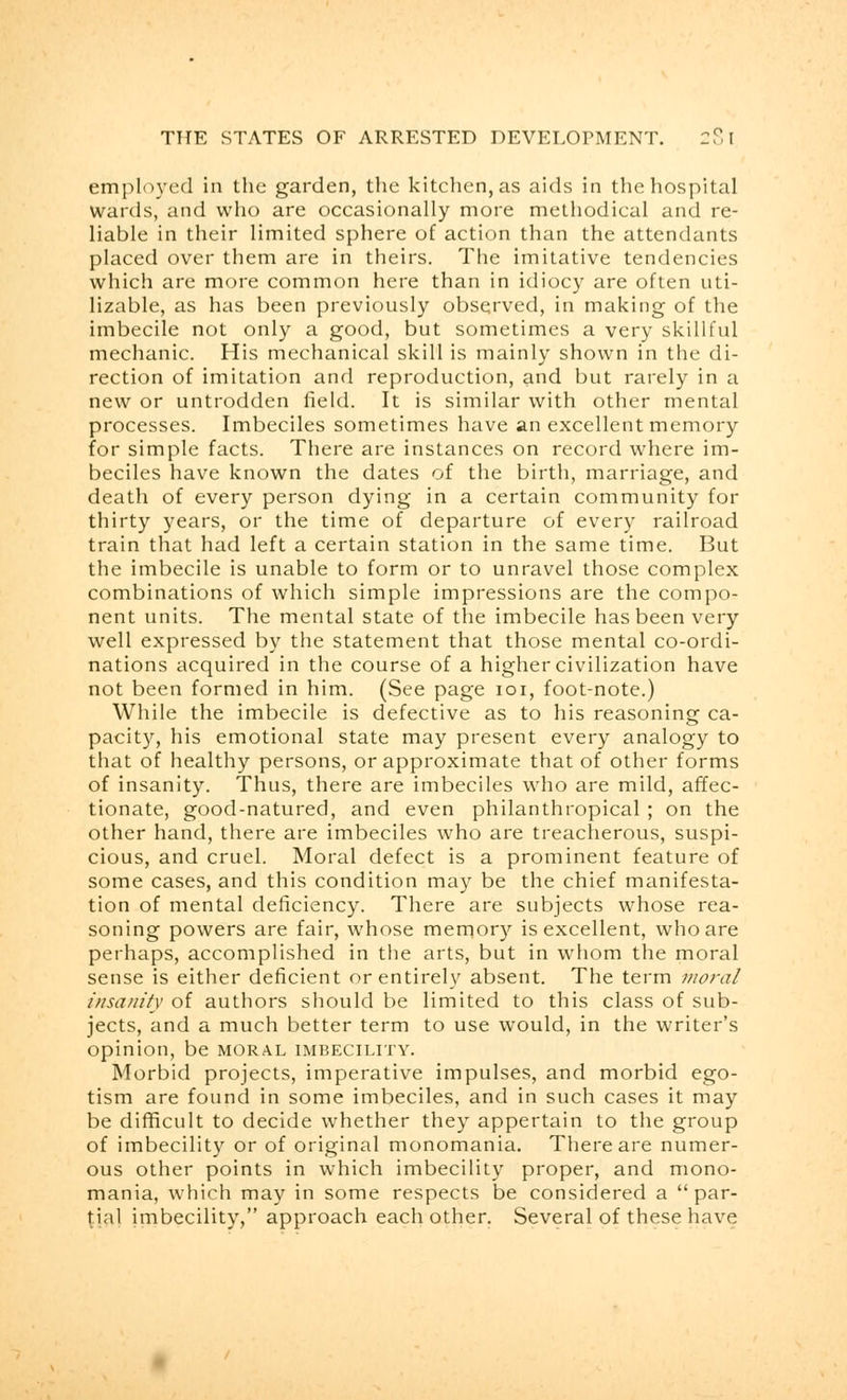 employed in the garden, the kitchen, as aids in the hospital wards, and who are occasionally more methodical and re- liable in their limited sphere of action than the attendants placed over them are in theirs. The imitative tendencies which are more common here than in idiocy are often uti- lizable, as has been previously observed, in making of the imbecile not only a good, but sometimes a very skillful mechanic. His mechanical skill is mainly shown in the di- rection of imitation and reproduction, and but rarely in a new or untrodden field. It is similar with other mental processes. Imbeciles sometimes have an excellent memory for simple facts. There are instances on record where im- beciles have known the dates of the birth, marriage, and death of every person dying in a certain community for thirty years, or the time of departure of every railroad train that had left a certain station in the same time. But the imbecile is unable to form or to unravel those complex combinations of which simple impressions are the compo- nent units. The mental state of the imbecile has been very well expressed by the statement that those mental co-ordi- nations acquired in the course of a higher civilization have not been formed in him. (See page 101, foot-note.) While the imbecile is defective as to his reasoning ca- pacity, his emotional state may present every analogy to that of healthy persons, or approximate that of other forms of insanity. Thus, there are imbeciles who are mild, affec- tionate, good-natured, and even philanthropical ; on the other hand, there are imbeciles who are treacherous, suspi- cious, and cruel. Moral defect is a prominent feature of some cases, and this condition may be the chief manifesta- tion of mental deficiency. There are subjects whose rea- soning powers are fair, whose memory is excellent, who are perhaps, accomplished in the arts, but in whom the moral sense is either deficient or entirely absent. The term moral insanity of authors should be limited to this class of sub- jects, and a much better term to use would, in the writer's opinion, be moral imbecility. Morbid projects, imperative impulses, and morbid ego- tism are found in some imbeciles, and in such cases it may be difficult to decide whether they appertain to the group of imbecility or of original monomania. There are numer- ous other points in which imbecility proper, and mono- mania, which may in some respects be considered a par- tial imbecility, approach each other. Several of these have