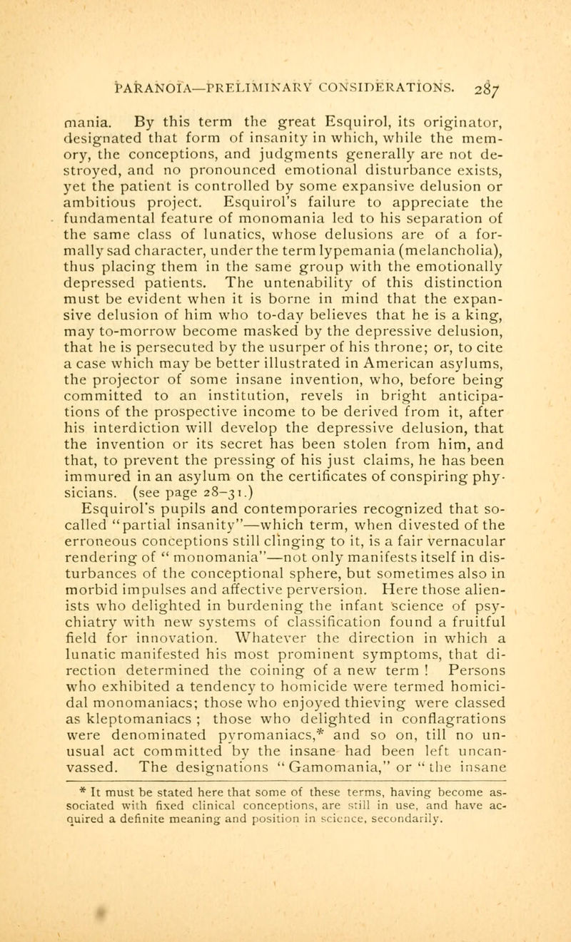 mania. By this term the great Esquirol, its originator, designated that form of insanity in which, while the mem- ory, the conceptions, and judgments generally are not de- stroyed, and no pronounced emotional disturbance exists, yet the patient is controlled by some expansive delusion or ambitious project. Esquirol's failure to appreciate the fundamental feature of monomania led to his separation of the same class of lunatics, whose delusions are of a for- mally sad character, under the term lypemania (melancholia), thus placing them in the same group with the emotionally depressed patients. The untenability of this distinction must be evident when it is borne in mind that the expan- sive delusion of him who to-day believes that he is a king, may to-morrow become masked by the depressive delusion, that he is persecuted by the usurper of his throne; or, to cite a case which may be better illustrated in American asylums, the projector of some insane invention, who, before being committed to an institution, revels in bright anticipa- tions of the prospective income to be derived from it, after his interdiction will develop the depressive delusion, that the invention or its secret has been stolen from him, and that, to prevent the pressing of his just claims, he has been immured in an asylum on the certificates of conspiring phy- sicians, (see page 28-31.) Esquirol's pupils and contemporaries recognized that so- called partial insanity—which term, when divested of the erroneous conceptions still clinging to it, is a fair vernacular rendering of  monomania—not only manifests itself in dis- turbances of the conceptional sphere, but sometimes also in morbid impulses and affective perversion. Here those alien- ists who delighted in burdening the infant Science of psy- chiatry with new systems of classification found a fruitful field for innovation. Whatever the direction in which a lunatic manifested his most prominent symptoms, that di- rection determined the coining of a new term ! Persons who exhibited a tendency to homicide were termed homici- dal monomaniacs; those who enjoyed thieving were classed as kleptomaniacs ; those who delighted in conflagrations were denominated pyromaniacs,* and so on, till no un- usual act committed by the insane had been left uncan- vassed. The designations  Gamomania, or  the insane * It must be stated here that some of these terms, having become as- sociated with fixed clinical conceptions, are still in use, and have ac- quired a definite meaning and position in science, secondarily.