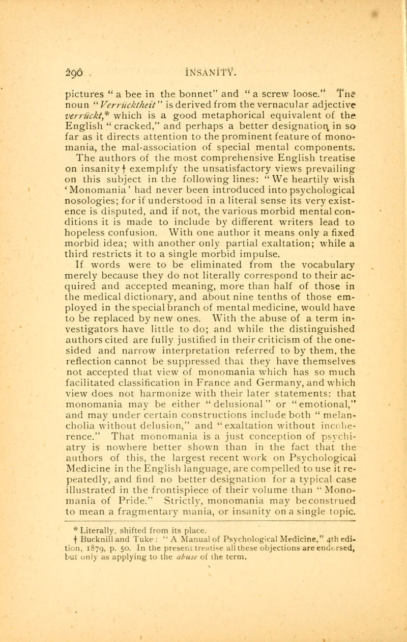 ^90 itf SANITY. pictures  a bee in the bonnet and  a screw loose. Tn£ noun Verriicktheit is derived from the vernacular adjective verruckt* which is a good metaphorical equivalent of the. English  cracked, and perhaps a better designation, in so far as it directs attention to the prominent feature of mono- mania, the mal-association of special mental components. The authors of the most comprehensive English treatise on insanityf exemplify the unsatisfactory views prevailing on this subject in the following lines:  We heartily wish 'Monomania' had never been introduced into psychological nosologies; for if understood in a literal sense its very exist- ence is disputed, and if not, the various morbid mental con- ditions it is made to include by different writers lead to hopeless confusion. With one author it means only a fixed morbid idea; with another only partial exaltation; while a third restricts it to a single morbid impulse. If words were to be eliminated from the vocabulary merely because they do not literally correspond to their ac- quired and accepted meaning, more than half of those in the medical dictionary, and about nine tenths of those em- ployed in the special branch of mental medicine, would have to be replaced by new ones. With the abuse of a term in- vestigators have little to do; and while the distinguished authors cited are fully justified in their criticism of the one- sided and narrow interpretation referred to by them, the reflection cannot be suppressed that they have themselves not accepted that view of monomania which has so much facilitated classification in France and Germany, and which view does not harmonize with their later statements: that monomania may be either delusional or emotional, and may under certain constructions include both  melan- cholia without delusion, and exaltation without incohe- rence. That monomania is a just conception of psychi- atry is nowhere better shown than in the fact that the authors of this, the largest recent work on Psychological Medicine in the English language, are compelled to use it re- peatedly, and find no better designation for a typical case illustrated in the frontispiece of their volume than  Mono- mania of Pride. Strictly, monomania may beconstrued to mean a fragmentary mania, or insanity on a single topic. * Literally, shifted from its place. \ Bucknill and Tuke : A Manual of Psychological Medicine, 4th edi- tion, 1879, p. 50. In the present treatise all these objections are encn rsed, but only as applying to the abuse of the term.