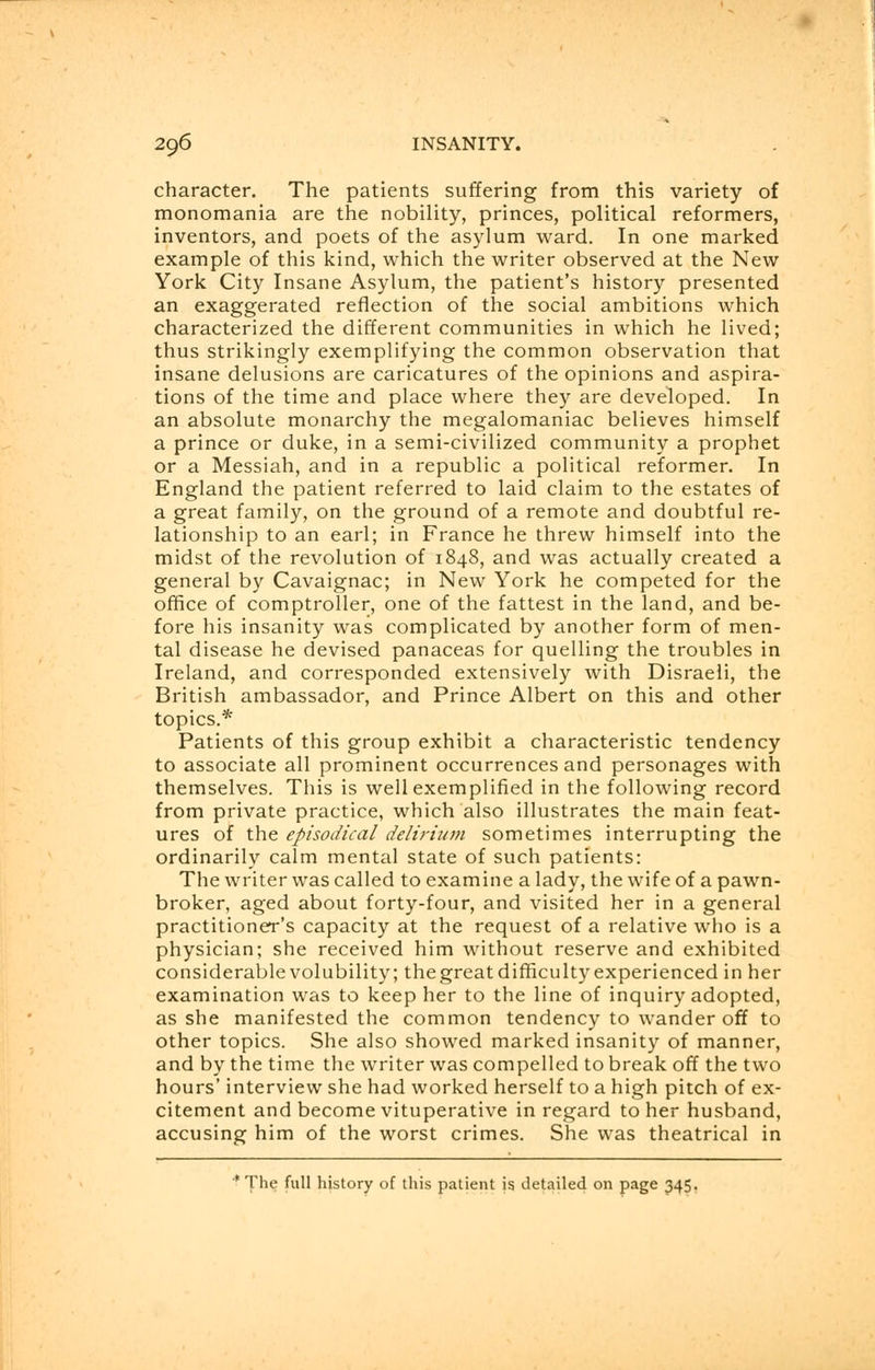 character. The patients suffering from this variety of monomania are the nobility, princes, political reformers, inventors, and poets of the asylum ward. In one marked example of this kind, which the writer observed at the New York City Insane Asylum, the patient's history presented an exaggerated reflection of the social ambitions which characterized the different communities in which he lived; thus strikingly exemplifying the common observation that insane delusions are caricatures of the opinions and aspira- tions of the time and place where they are developed. In an absolute monarchy the megalomaniac believes himself a prince or duke, in a semi-civilized community a prophet or a Messiah, and in a republic a political reformer. In England the patient referred to laid claim to the estates of a great family, on the ground of a remote and doubtful re- lationship to an earl; in France he threw himself into the midst of the revolution of 1848, and was actually created a general by Cavaignac; in New York he competed for the office of comptroller, one of the fattest in the land, and be- fore his insanity was complicated by another form of men- tal disease he devised panaceas for quelling the troubles in Ireland, and corresponded extensively with Disraeli, the British ambassador, and Prince Albert on this and other topics.* Patients of this group exhibit a characteristic tendency to associate all prominent occurrences and personages with themselves. This is well exemplified in the following record from private practice, which also illustrates the main feat- ures of the episodical delirium sometimes interrupting the ordinarily calm mental state of such patients: The writer was called to examine a lady, the wife of a pawn- broker, aged about forty-four, and visited her in a general practitioner's capacity at the request of a relative who is a physician; she received him without reserve and exhibited considerablevolubility; thegreat difficulty experienced in her examination was to keep her to the line of inquiry adopted, as she manifested the common tendency to wander off to other topics. She also showed marked insanity of manner, and by the time the writer was compelled to break off the two hours' interview she had worked herself to a high pitch of ex- citement and become vituperative in regard to her husband, accusing him of the worst crimes. She was theatrical in *The full history of this patient is detailed on page 345.