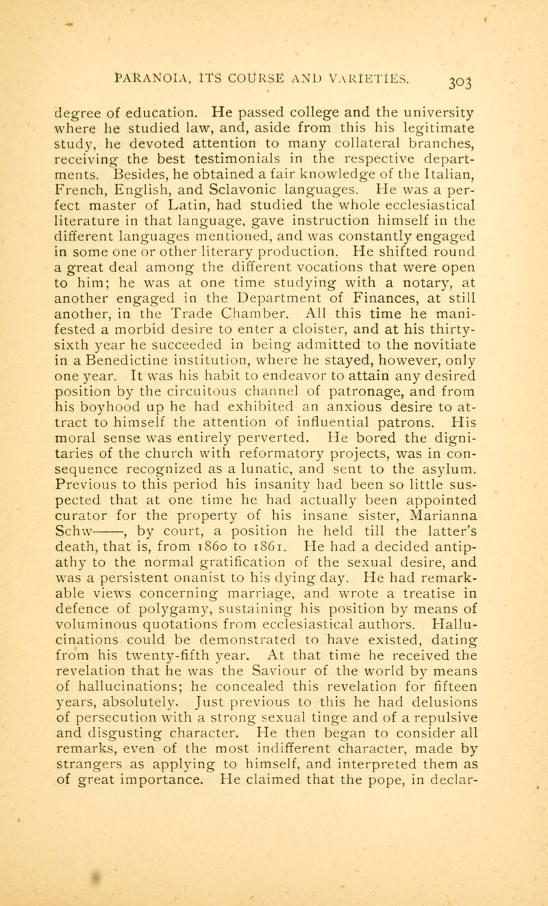 degree of education. He passed college and the university where he studied law, and, aside from this his legitimate study, he devoted attention to many collateral branches, receiving the best testimonials in the respective depart- ments. Besides, he obtained a fair knowledge of the Italian, French, English, and Sclavonic languages. He was a per- fect master of Latin, had studied the whole ecclesiastical literature in that language, gave instruction himself in the different languages mentioned, and was constantly engaged in some one or other literary production. He shifted round a great deal among the different vocations that were open to him; he was at one time studying with a notary, at another engaged in the Department of Finances, at still another, in the Trade Chamber. All this time he mani- fested a morbid desire to enter a cloister, and at his thirty- sixth year he succeeded in being admitted to the novitiate in a Benedictine institution, where he stayed, however, only one year. It was his habit to endeavor to attain any desired position by the circuitous channel of patronage, and from his boyhood up he had exhibited an anxious desire to at- tract to himself the attention of influential patrons. His moral sense was entirely perverted. He bored the digni- taries of the church with reformatory projects, was in con- sequence recognized as a lunatic, and sent to the asylum. Previous to this period his insanity had been so little sus- pected that at one time he had actually been appointed curator for the property of his insane sister, Marianna Schw , by court, a position he held till the latter's death, that is, from i860 to 1861. He had a decided antip- athy to the normal gratification of the sexual desire, and was a persistent onanist to his dying day. He had remark- able views concerning marriage, and wrote a treatise in defence of polygamy, sustaining his position by means of voluminous quotations from ecclesiastical authors. Hallu- cinations could be demonstrated to have existed, dating from his twenty-fifth year. At that time he received the revelation that he was the Saviour of the world by means of hallucinations; he concealed this revelation for fifteen years, absolutely. Just previous to this he had delusions of persecution with a strong sexual tinge and of a repulsive and disgusting character. He then began to consider all remarks, even of the most indifferent character, made by strangers as applying to himself, and interpreted them as of great importance. He claimed that the pope, in declar-