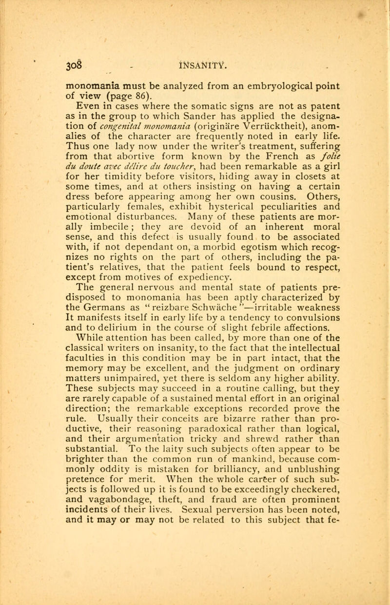 30§ - INSANITY. monomania must be analyzed from an embryological point of view (page 86). Even in cases where the somatic signs are not as patent as in the group to which Sander has applied the designa- tion of congenital monomania (originare Verriicktheit), anom- alies of the character are frequently noted in early life. Thus one lady now under the writer's treatment, suffering from that abortive form known by the French as folie du doute avec delire du toucher, had been remarkable as a girl for her timidity before visitors, hiding away in closets at some times, and at others insisting on having a certain dress before appearing among her own cousins. Others, particularly females, exhibit hysterical peculiarities and emotional disturbances. Many of these patients are mor- ally imbecile ; they are devoid of an inherent moral sense, and this defect is usually found to be associated with, if not dependant on, a morbid egotism which recog- nizes no rights on the part of others, including the pa- tient's relatives, that the patient feels bound to respect, except from motives of expediency. The general nervous and mental state of patients pre- disposed to monomania has been aptly characterized by the Germans as  reizbare Schwaehe —irritable weakness It manifests itself in early life by a tendency to convulsions and to delirium in the course of slight febrile affections. While attention has been called, by more than one of the classical writers on insanity, to the fact that the intellectual faculties in this condition may be in part intact, that the memory may be excellent, and the judgment on ordinary matters unimpaired, yet there is seldom any higher ability. These subjects may succeed in a routine calling, but they are rarely capable of a sustained mental effort in an original direction; the remarkable exceptions recorded prove the rule. Usually their conceits are bizarre rather than pro- ductive, their reasoning paradoxical rather than logical, and their argumentation tricky and shrewd rather than substantial. To the laity such subjects often appear to be brighter than the common run of mankind, because com- monly oddity is mistaken for brilliancy, and unblushing pretence for merit. When the whole career of such sub- jects is followed up it is found to be exceedingly checkered, and vagabondage, theft, and fraud are often prominent incidents of their lives. Sexual perversion has been noted, and it may or may not be related to this subject that fe-