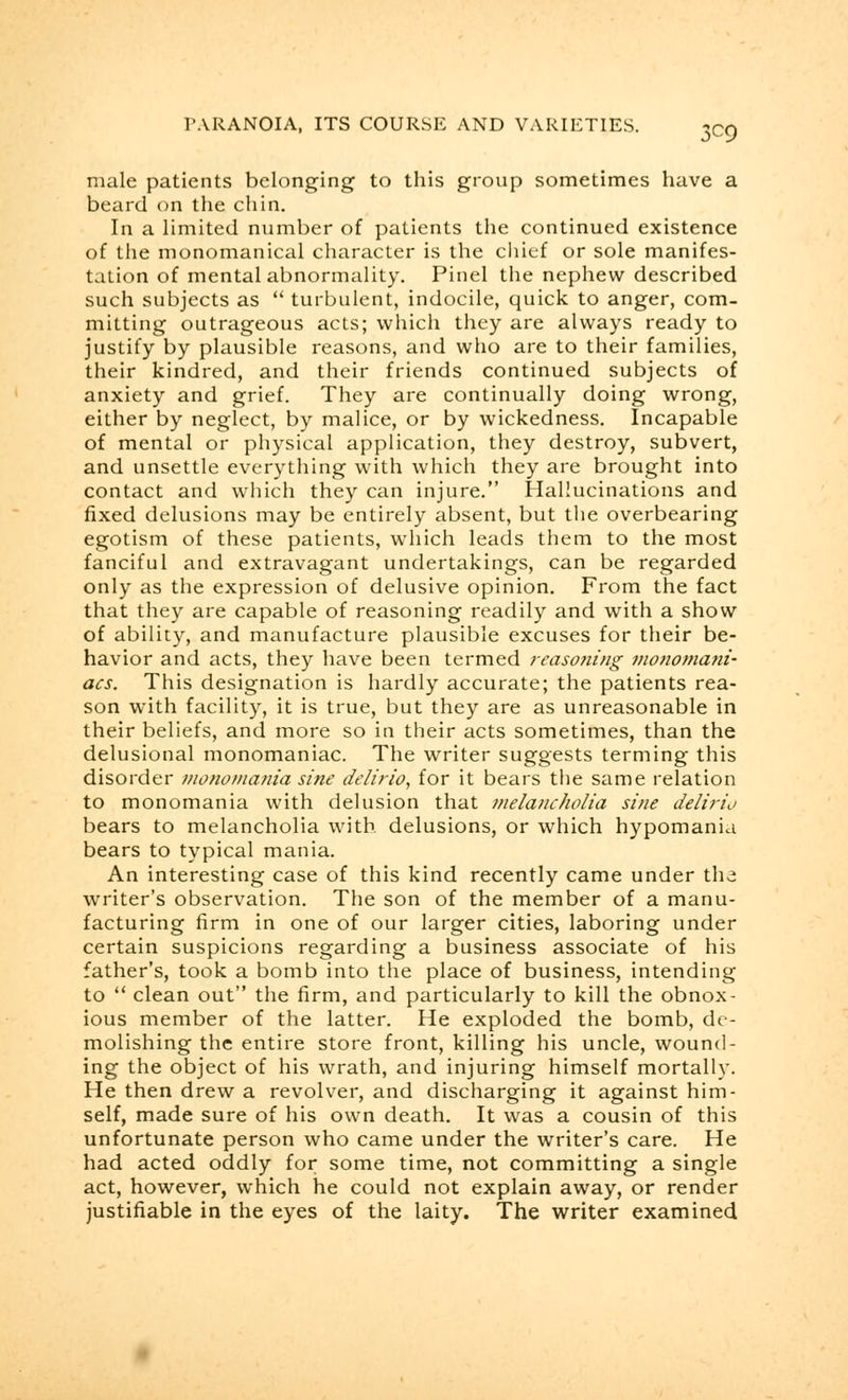 3^9 male patients belonging to this group sometimes have a beard on the chin. In a limited number of patients the continued existence of the monomanical character is the chief or sole manifes- tation of mental abnormality. Pinel the nephew described such subjects as  turbulent, indocile, quick to anger, com- mitting outrageous acts; which they are always ready to justify by plausible reasons, and who are to their families, their kindred, and their friends continued subjects of anxiety and grief. They are continually doing wrong, either by neglect, by malice, or by wickedness. Incapable of mental or physical application, they destroy, subvert, and unsettle everything with which they are brought into contact and which they can injure. Hallucinations and fixed delusions may be entirely absent, but the overbearing egotism of these patients, which leads them to the most fanciful and extravagant undertakings, can be regarded only as the expression of delusive opinion. From the fact that they are capable of reasoning readily and with a show of ability, and manufacture plausible excuses for their be- havior and acts, they have been termed reasoning monomani- acs. This designation is hardly accurate; the patients rea- son with facility, it is true, but they are as unreasonable in their beliefs, and more so in their acts sometimes, than the delusional monomaniac. The writer suggests terming this disorder monomania sine de/irio, for it bears the same relation to monomania with delusion that melancholia sine delirio bears to melancholia with delusions, or which hypomania bears to typical mania. An interesting case of this kind recently came under the writer's observation. The son of the member of a manu- facturing firm in one of our larger cities, laboring under certain suspicions regarding a business associate of his father's, took a bomb into the place of business, intending to  clean out the firm, and particularly to kill the obnox- ious member of the latter. He exploded the bomb, de- molishing the entire store front, killing his uncle, wound- ing the object of his wrath, and injuring himself mortally. He then drew a revolver, and discharging it against him- self, made sure of his own death. It was a cousin of this unfortunate person who came under the writer's care. He had acted oddly for some time, not committing a single act, however, which he could not explain away, or render justifiable in the eyes of the laity. The writer examined