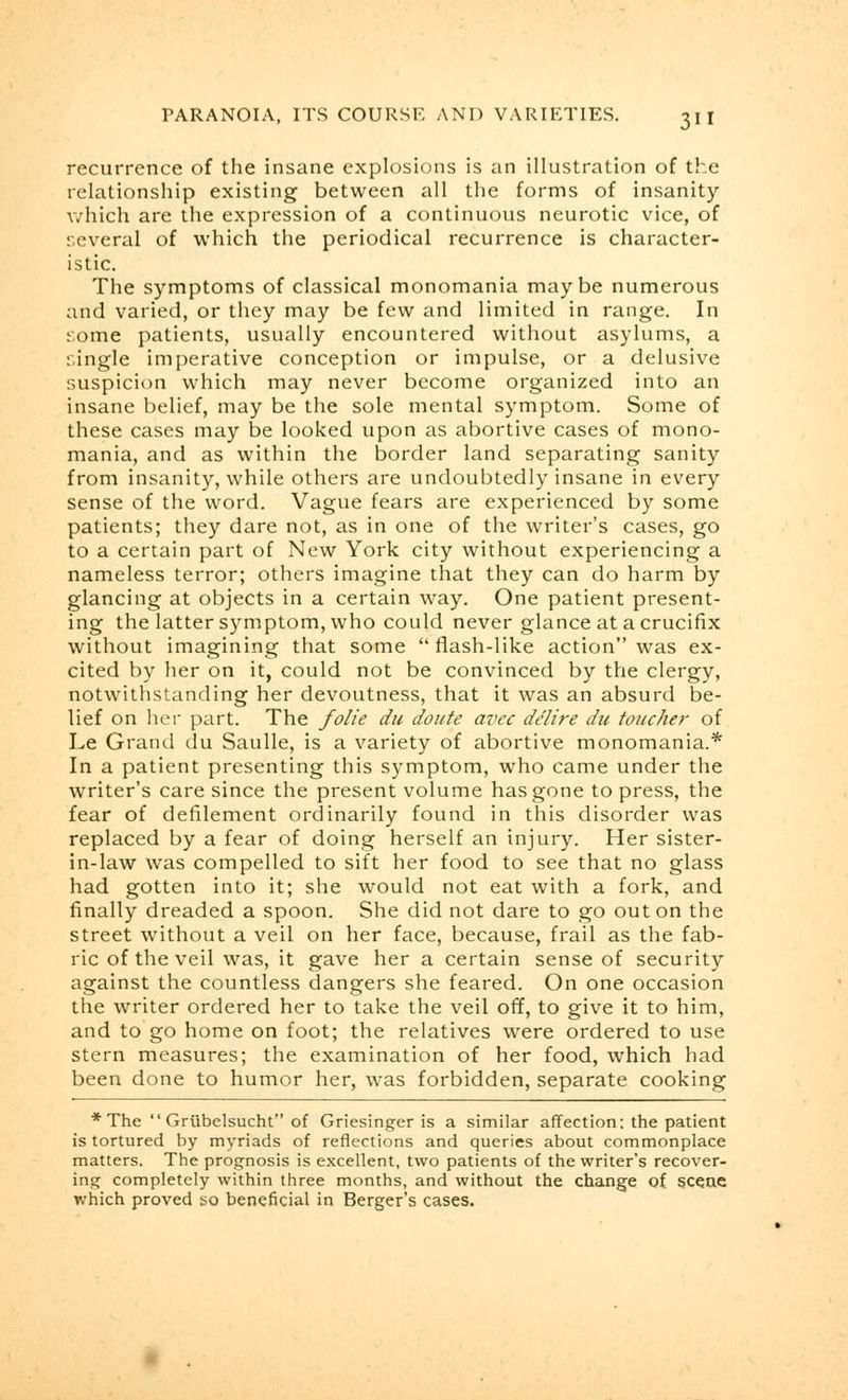 recurrence of the insane explosions is an illustration of the relationship existing between all the forms of insanity which are the expression of a continuous neurotic vice, of several of which the periodical recurrence is character- istic. The symptoms of classical monomania maybe numerous and varied, or they may be few and limited in range. In some patients, usually encountered without asylums, a single imperative conception or impulse, or a delusive suspicion which may never become organized into an insane belief, may be the sole mental symptom. Some of these cases may be looked upon as abortive cases of mono- mania, and as within the border land separating sanity from insanity, while others are undoubtedly insane in every sense of the word. Vague fears are experienced by some patients; they dare not, as in one of the writer's cases, go to a certain part of New York city without experiencing a nameless terror; others imagine that they can do harm by glancing at objects in a certain way. One patient present- ing the latter symptom, who could never glance at a crucifix without imagining that some  flash-like action was ex- cited by her on it, could not be convinced by the clergy, notwithstanding her devoutness, that it was an absurd be- lief on her part. The folie du doute avec de'lire du toucher of Le Grand du Saulle, is a variety of abortive monomania.* In a patient presenting this symptom, who came under the writer's care since the present volume has gone to press, the fear of defilement ordinarily found in this disorder was replaced by a fear of doing herself an injury. Her sister- in-law was compelled to sift her food to see that no glass had gotten into it; she would not eat with a fork, and finally dreaded a spoon. She did not dare to go out on the street without a veil on her face, because, frail as the fab- ric of the veil was, it gave her a certain sense of security against the countless dangers she feared. On one occasion the writer ordered her to take the veil off, to give it to him, and to go home on foot; the relatives were ordered to use stern measures; the examination of her food, which had been done to humor her, was forbidden, separate cooking * The  Grubelsucht of Griesinger is a similar affection: the patient is tortured by myriads of reflections and queries about commonplace matters. The prognosis is excellent, two patients of the writer's recover- ing completely within three months, and without the change of scene which proved so beneficial in Berger's cases.